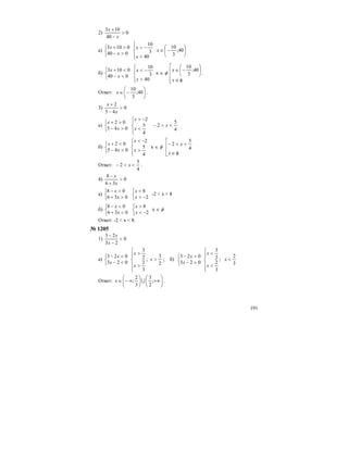 191
2) 0
40
103
>
−
+
x
x
а)
⎩
⎨
⎧
>−
>+
040
0103
x
x
⎪⎩
⎪
⎨
⎧
<
−>
40
3
10
x
x
⎟
⎠
⎞
⎜
⎝
⎛
−∈ 40;
3
10
x
б)
⎩
⎨
⎧
<−
<+
040
0103
x
x
⎪⎩
⎪
⎨
⎧
>
−<
40
3
10
x
x
х ∈ φ
⎢
⎢
⎢
⎣
⎡
φ∈
⎟
⎠
⎞
⎜
⎝
⎛
−∈
x
x 40;
3
10
.
Ответ: ⎟
⎠
⎞
⎜
⎝
⎛
−∈ 40;
3
10
x .
3) 0
45
2
>
−
+
x
x
а)
⎩
⎨
⎧
>−
>+
045
02
x
x
⎪⎩
⎪
⎨
⎧
<
−>
4
5
2
x
x
4
5
2 <<− x
б)
⎩
⎨
⎧
<−
<+
045
02
x
x
⎪⎩
⎪
⎨
⎧
>
−<
4
5
2
x
x
х ∈ φ
⎢
⎢
⎣
⎡
φ∈
<<−
x
x
4
5
2
Ответ:
4
5
2 <<− x .
4) 0
36
8
>
+
−
x
x
а)
⎩
⎨
⎧
>+
>−
036
08
x
x
⎩
⎨
⎧
−>
<
2
8
x
x
-2 < x < 8
б)
⎩
⎨
⎧
<+
<−
036
08
x
x
⎩
⎨
⎧
−<
>
2
8
x
x
х ∈ φ
Ответ: -2 < x < 8.
№ 1205
1) 0
23
23
<
−
−
x
x
а)
⎩
⎨
⎧
<−
<−
023
023
x
x
⎪
⎪
⎩
⎪⎪
⎨
⎧
>
>
3
2
2
3
x
x
;
2
3
>x ; б)
⎩
⎨
⎧
>−
>−
023
023
x
x
⎪
⎪
⎩
⎪⎪
⎨
⎧
<
<
3
2
2
3
x
x
;
3
2
<x
Ответ: ⎟
⎠
⎞
⎜
⎝
⎛
+∞⎟
⎠
⎞
⎜
⎝
⎛
∞−∈ ;
2
3
3
2
; Ux .
 