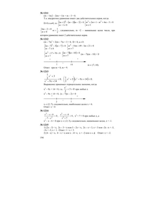 194
№ 1211
(m – 1)x2 – 2(m + 1)x + m – 3 = 0.
Т.к. квадратное уравнение имеет два действительных корня, когда
D>0 и а≠0, то ( ) ( )( )
⎩
⎨
⎧
≠−
>−−−+
01
0311 2
m
mmm
⎩
⎨
⎧
≠
>−+−++
1
03412 22
m
mmmm
⎩
⎨
⎧
≠
>−
0
026
m
m
3
1
>m , следовательно, m =2 – наименьшее целое число, при
котором уравнение имеет 2 действительных корня.
№ 1212
(m – 7)x2
+ 2(m – 7)x + 3 = 0, D < 0, a ≠ 0
( ) ( )
⎩
⎨
⎧
≠−
<−−−
07
0737 2
m
mm
⎩
⎨
⎧
≠
<+−+−
7
021349142
m
mmm
⎩
⎨
⎧
≠
<+−
7
070172
m
m ( )( )
⎩
⎨
⎧
≠
<−−
7
0107
m
mm
(m – 7)(m – 10) < 0
+ +
–
7 10 m ∈ (7; 10).
Ответ: при m = 8, m = 9.
№ 1213
0
149
3
2
1
2
2
<
+−
+
xx
x
, ( ) 01493
2
1 22
<+−⎟
⎠
⎞
⎜
⎝
⎛
+ xxx .
Выражение принимает отрицательное значение, когда
x2
– 9x + 14 < 0, т.к. 03
2
2
>+
x
при любых х
х2
– 9х + 14 < 0, (x – 7)(x – 2) < 0
+ +
–
2 7
x ∈ (2; 7), следовательно, наибольшее целое х = 6.
Ответ: х = 6
№ 1214
0
7
6
2
2
>
−−
−−
x
xx
, 0
7
6
2
2
<
+
−−
x
xx
, x2
+ 7 > 0 при любых х, а
х2
– х – 6 < 0 при х ∈ (-2; 3), следовательно, наименьшее целое, х = -1.
№ 1215
1) |2x – 3| < x, 2x – 3 < x или 3 – 2x < x, 2x – x < 3, x < 3 или –2x –x < -3,
-3x < -3; x > 1. Ответ: 1 < x < 3
2) |4 – x| > x, 4 – x > x или x – 4> x; x < –2 или x ∈ φ. Ответ: x < –2.
 