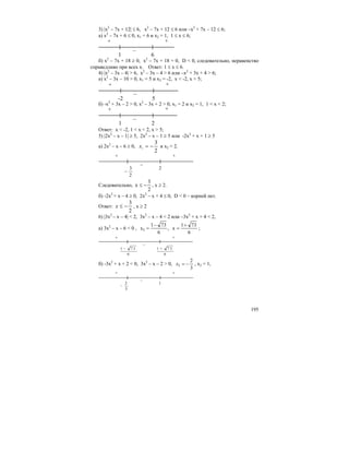195
3) |x2
– 7x + 12| ≤ 6, x2
– 7x + 12 ≤ 6 или –x2
+ 7x – 12 ≤ 6;
а) x2
– 7x + 6 ≤ 0, x1 = 6 и х2 = 1, 1 ≤ x ≤ 6;
+ +
–
1 6
б) х2
– 7х + 18 ≥ 0, х2
– 7х + 18 = 0, D < 0, следовательно, неравенство
справедливо при всех х. Ответ: 1 ≤ х ≤ 6.
4) |x2
– 3x – 4| > 6, x2
– 3x – 4 > 6 или –x2
+ 3x + 4 > 6;
а) х2
– 3х – 10 > 0, x1 = 5 и x2 = -2, x < -2, x > 5;
+ +
–
-2 5
б) -x2
+ 3x – 2 > 0, x2
– 3x + 2 > 0, x1 = 2 и х2 = 1, 1 < x < 2;
+ +
–
1 2
Ответ: x < -2, 1 < x < 2, x > 5;
5) |2x2
– x – 1| ≥ 5, 2x2
– x – 1 ≥ 5 или -2х2
+ х + 1 ≥ 5
а) 2х2
– х – 6 ≥ 0,
2
3
1
−=x и х2 = 2.
+ +
–
2
3
−
2
Следовательно,
2
3
x −≤ , х ≥ 2.
б) -2х2
+ х – 4 ≥ 0, 2х2
– х + 4 ≤ 0, D < 0 – корней нет.
Ответ:
2
3
−≤x , х ≥ 2
6) |3x2
– x – 4| < 2, 3x2
– x – 4 < 2 или –3x2
+ x + 4 < 2,
а) 3х2
– х – 6 < 0 ,
6
731
x,
6
731
x1
+
=
−
= ;
+ +
–
6
7 31 −
6
7 31 +
б) -3х2
+ х + 2 < 0, 3x2
– x – 2 > 0,
3
2
1 −=x , x2 = 1,
+ +
–
3
2
−
1
 
