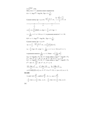 202
2) xx x
10lg4
< .
Ясно, что x = 1 – решение нашего неравенства
а) x > 1, logxx2lgx
< logx10x,
x
x
lg
1
1lg2 +< .
Сделаем замену: lgx = a, а ≠ 0, 0
12 2
<
−−
a
aa
,
( )
0
2
1
1
<
⎟
⎠
⎞
⎜
⎝
⎛
+−
a
aa
– –
+ +
-
2
1 0 1
( )1;0
2
1
; U⎟
⎠
⎞
⎜
⎝
⎛
−∞−∈a , т.е.
2
1
lg −<x и 0 < lgx < 1
10
1
<x и 1 < x < 10 т.к. x > 1, то решением является 1 < x < 10;
б) 0 < x < 1, logxx2lgx
> logx10x,
x
x
lg
1
1lg2 +> .
Сделаем замену: lgx = a, а ≠ 0
a
a
1
12 +> , 0
12 2
>
−−
a
aa
, ( )+∞⎟
⎠
⎞
⎜
⎝
⎛
∈ ;10;
2
1
Ua ,
т.е. 0lg
2
1
<<− x и lgx > 1, 1
10
1
<< x и x > 10; т.к. 0 < x < 1,
то решением является 1
10
1
<< x . Ответ: ⎟
⎟
⎠
⎞
⎜
⎜
⎝
⎛
∈ 10;
10
1
x .
3) x + 3 > log3(26 + 3x
), 26 + 3x
> 0 при любых х, log33x+3
> log3(26 + 3x
),
3x+3
> 26 + 3x
, 3x+3
– 26 – 3x
> 0, 26 ⋅ 3x
– 26 > 0, 3x
> 1, x > 0;
4) 3 – x < log5(20 + 5x
), 20 + 5x
> 0 при любых х, log553-x
< log5(20 + 5x
),
53-x
< 20 + 5x
, 0520
5
125
<−− x
x
, 5x
= a > 0
0
20125 2
<
−−
a
aa
, 0
125202
>
−+
a
aa
,
( )( ) 0
525
>
+−
a
aa
,
( ) ( )+∞−∈ ;250;5 Ua , т.е. -5 < 5x
< 0 и 5x
> 25, x = φ и x>2, т.е. x > 2;
№ 1230
1) ( )
2
3
3cos ≥− x , ( )
2
3
3cos ≥x , 3x = y,
2
3
cos ≥y ,
Znnyn ∈π+
π
≤≤π+
π
− ,2
6
2
6
, Znnxn ∈π+
π
≤≤π+
π
− ,2
6
32
6
,
 
