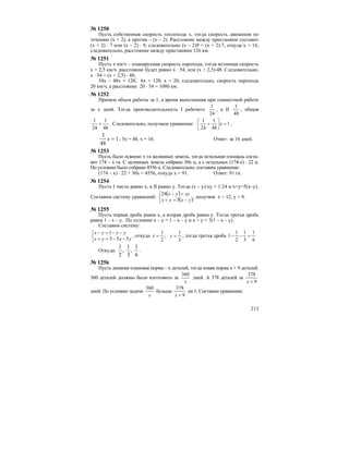 213
№ 1250
Пусть собственная скорость теплохода х, тогда скорость движения по
течению (х + 2), а против – (х – 2). Расстояние между пристанями составит
(х + 2) ⋅ 7 или (х – 2) ⋅ 9, следовательно (х – 2)9 = (х + 2)⋅7, откуда х = 16,
следовательно, расстояние между пристанями 126 км.
№ 1251
Пусть х км/ч – планируемая скорость парохода, тогда истинная скорость
х + 2,5 км/ч. расстояние будет равно х ⋅ 54, или (х + 2,5)⋅48. Следовательно,
x ⋅ 54 = (x + 2,5) ⋅ 48;
54x – 48x = 120, 6x = 120, x = 20, следовательно, скорость парохода
20 км/ч, а расстояние 20 ⋅ 54 = 1080 км.
№ 1252
Примем объем работы за 1, а время выполнения при совместной работе
за х дней. Тогда производительность I рабочего
24
1
, а II
48
1
, общая
48
1
24
1
+ . Следовательно, получаем уравнение: 1
48
1
24
1
=⎟
⎠
⎞
⎜
⎝
⎛
+ x ,
1
48
3
=x ; 3х = 48, х = 16. Ответ: за 16 дней.
№ 1253
Пусть было освоено х га целинных земель, тогда остальная площадь соста-
вит 174 – х га. С целинных земель собрано 30х ц, а с остальных (174-х) ⋅ 22 ц.
По условию было собрано 4556 ц. Следовательно, составим уравнение:
(174 – х) ⋅ 22 + 30х = 4556, откуда х = 91. Ответ: 91 га.
№ 1254
Пусть I число равно х, a II равно у. Тогда (х – у):ху = 1:24 и х+у=5(х–у).
Составим систему уравнений:
( )
( )⎩
⎨
⎧
−=+
=−
yxyx
xyyx
5
24
, получим х = 12, у = 8.
№ 1255
Пусть первая дробь равна х, а вторая дробь равна у. Тогда третья дробь
равна 1 – х – у. По условию х – у = 1 – х – у и х + у = 5(1 – х – у).
Составим систему:
⎩
⎨
⎧
−−=+
−−=−
yxyx
yxyx
555
1
, откуда
3
1
,
2
1
== yx , тогда третья дробь
6
1
3
1
2
1
1 =−−
Откуда:
6
1
,
3
1
,
2
1
.
№ 1256
Пусть дневная плановая норма – х деталей, тогда новая норма х + 9 деталей.
360 деталей должны были изготовить за
x
360
дней. А 378 деталей за
9
378
+x
дней. По условию задачи
x
360
больше
9
378
+x
на 1. Составим уравнение:
 
