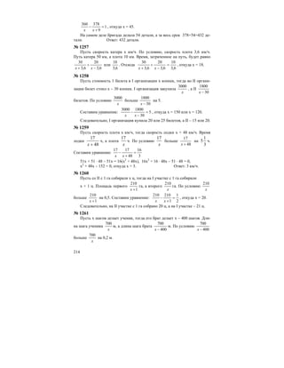214
1
9
378360
=
+
−
xx
, откуда х = 45.
На самом деле бригада делала 54 детали, а за весь срок 378+54=432 де-
тали. Ответ: 432 детали.
№ 1257
Пусть скорость катера х км/ч. По условию, скорость плота 3,6 км/ч.
Путь катера 50 км, а плота 10 км. Время, затраченное на путь, будет равно
6,3
20
6,3
30
−
+
+ xx
или
6,3
10
. Отсюда
6,3
10
6,3
20
6,3
30
=
−
+
+ xx
, откуда х = 18.
№ 1258
Пусть стоимость 1 билета в I организации х копеек, тогда во II органи-
зации билет стоил х – 30 копеек. I организация закупила
x
3000
, а II
30
1800
−x
билетов. По условию
x
3000
больше
30
1800
−x
на 5.
Составим уравнение: 5
30
18003000
=
−
−
xx
, откуда х = 150 или х = 120.
Следовательно, I организация купила 20 или 25 билетов, а II – 15 или 20.
№ 1259
Пусть скорость плота х км/ч, тогда скорость лодки х + 48 км/ч. Время
лодки
48
17
+x
ч, а плота
x
17
ч. По условию
x
17
больше
48
17
+x
на
3
1
5 ч.
Составим уравнение:
3
16
48
1717
=
+
−
xx
51х + 51 ⋅ 48 – 51х = 16(х2
+ 48х), 16х2
+ 16 ⋅ 48х – 51 ⋅ 48 = 0,
х2
+ 48х – 152 = 0, откуда х = 3. Ответ: 3 км/ч.
№ 1260
Пусть со II c 1 га собирали х ц, тогда на I участке с 1 га собирали
х + 1 ц. Площадь первого
1
210
+x
га, а второго
x
210
га. По условию
x
210
больше
1
210
+x
на 0,5. Составим уравнение:
2
1
1
210210
=
+
−
xx
, откуда х = 20.
Следовательно, на II участке с 1 га собрано 20 ц, а на I участке – 21 ц.
№ 1261
Пусть х шагов делает ученик, тогда его брат делает х – 400 шагов. Дли-
на шага ученика
x
700
м, а длина шага брата
400
700
−x
м. По условию
400
700
−x
больше
x
700
на 0,2 м.
 