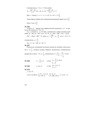 216
Следовательно, у = 2 и у = 1. По условию
( )
1
15
5
−
−
=
y
yx
S и S5 = 62, т.е.
( )
12
12
62
5
−
−⋅
=
x
; х = 2
При у = 1имеем х + х + х + х + х = 62, 5х = 62,
5
2
12=x .
Таким образом, первый член геометрической прогрессии равен 2 или
5
2
12 .
Ответ: 2 или
5
2
12 .
№ 1266
1) Пусть а1 – первый член арифметической прогрессии, а d – ее раз-
ность. По условию a1 > 0, d > 0.
2) a5 ⋅ a6 больше а1 ⋅ а2 в 33 раза, следовательно, можем составить урав-
нение: (a1 + 4d) ⋅ (a1 + 5d) = a1(a1 + d) ⋅ 33; a1
2
+ 9da1 + 20d2
= 33a1
2
+ 33a1d;
32a1
2
+ 24a1d – 20d2
= 0, откуда
2
,
8
10
11
d
a
d
a =
−
= , но а1 > 0, d > 0,
следовательно,
2
1
d
a = .
3) a5 ⋅ a2 = (a1 + 4d) : (a1 + d) = 3.
№ 1267
В результате построений получается множество подобных треугольни-
ков с
2
1
=k , площади которых образуют бесконечную геометрическую
прогрессию, в ней b1 = 12,
4
1
=q , следовательно 16
4
1
1
12
1
1
=
−
=
−
=
q
b
S см2
.
№ 1268 bxy +−=
2
5
(-2;3); ( )
2
2
2
5
3
−=
+−⋅−=
b
b
№ 1269 3+= kxу (-1;4);
1
314
−=
+⋅−=
k
k
№ 1270
bkxу +=
1) А(-1;-2), В(3;2)
⎩
⎨
⎧
+=
+⋅−=−
bk
bk
32
12
;
( )⎩
⎨
⎧
++=
−=
bb
bk
232
2
; 1,1 −== bk ;
 