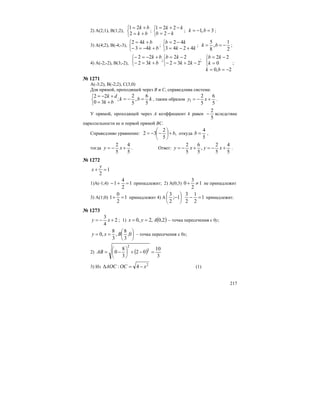 217
2) A(2;1), B(1;2),
⎩
⎨
⎧
+=
+=
bk
bk
2
21
;
⎩
⎨
⎧
−=
−+=
kb
kk
2
221
; 3,1 =−= bk ;
3) A(4;2), B(-4;-3),
⎩
⎨
⎧
+−=−
+=
bk
bk
43
42
;
⎩
⎨
⎧
+−=
−=
kk
kb
4243
42
;
2
1
,
8
5
−== bk ;
4) A(-2;-2), B(3;-2),
;
2232
22
;
32
22
⎩
⎨
⎧
⎩
⎨
⎧
−+=−
−=
+=−
+−=−
kk
kb
bk
bk
2,0
0
22
−==
=
−=
⎩
⎨
⎧
bk
k
kb
;
№ 1271
A(-3;2), B(-2;2), C(3;0)
Для прямой, проходящей через В и С, справедлива система:
kbk
bk
dk
5
6
,
5
2
;
30
22
=−=
+=
+−=
⎩
⎨
⎧
, таким образом
5
6
5
2
1 +−= xy .
У прямой, проходящей через А коэффициент k равен
5
2
− вследствие
параллельности ее и первой прямой ВС.
Справедливо уравнение: ,
5
2
32 b+−−= ⎟
⎠
⎞
⎜
⎝
⎛
откуда
5
4
=b ,
тогда
5
4
5
2
+−= xу . Ответ:
5
4
5
2
,
5
6
5
2
+−=+−= xуxу .
№ 1272
1
2
=+
у
x
1)A(-1;4) 1
2
4
1 =+− принадлежит; 2) А(0;3) 1
2
3
0 ≠+ не принадлежит
3) А(1;0) 1
2
0
1 =+ принадлежит 4) А ⎟
⎠
⎞
⎜
⎝
⎛
−1;
2
3
1
2
1
2
3
=− принадлежит.
№ 1273
2
4
3
+−= xу ; 1) ( )2,0,2,0 Ауx == – точка пересечения с 0у;
⎟
⎠
⎞
⎜
⎝
⎛
== 0,
3
8
,
3
8
,0 Bxу – точка пересечения с 0x;
2) ( )
3
10
02
3
8
0 2
2
=−+−= ⎟
⎠
⎞
⎜
⎝
⎛
AB
3) Из 2
4: xOCAOC −=∆ (1)
 
