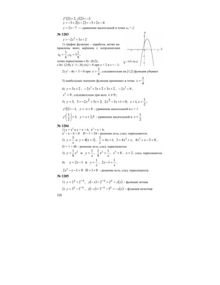220
( ) ( )
( ) 423223
32,22'
−+−=−+−=
−==
xxy
ff
72 −= xy — уравнение касательной в точке х0 = 2.
№ 1283
232 2
++−= xxy
1) график функции – парабола, ветви на-
правлены вниз; вершина с координатами
,
8
1
3,
4
3
00 == yx
точки пересечения с 0у: (0;2);
с 0х: (2;0), (- ½ ; 0) у(х) < 0 при x > 2 и x < - ½
2) y′ – 4x + 3 < 0 при
4
3
>x , следовательно на [1;2] функция убывает
3) наибольшее значение функция принимает в точке
4
3
=x
4) 23 += xy , 23232 2
+<++− xxx , 02 2
<− x ,
02
>x , следовательно при всех 0≠x ;
5) ;23223;3 ++−== xxy ;
2
1
,1;01322 ===+− xxxx
( ) 4,11' +=−= -xyy - уравнение касательной в х = 1
5,2;1
2
1
' +==⎟
⎠
⎞
⎜
⎝
⎛
xyy - уравнение касательной в
2
1
=x
№ 1284
1) y = x2
и y = x + 6, x2
= x + 6,
x2
– x – 6 = 0 D = 1 + 24 – решение есть, след. пересекаются.
2)
x
y
3
= и ( )14 += xy , 034,43;14
3 22
=−++=+= xxxxx
x
,
D = 1 + 48 – решение есть, след. пересекаются.
3)
x
yxy
1
и
8
1 2
== ,
x
x
1
8
1 2
= , 83
=x , 2=x , след. пересекаются.
4)
x
yxy
1
и12 =−= ,
x
x
1
12 =− ,
81D012 2
+==−− xx – решение есть, след. пересекаются.
№ 1285
1) xxy −+= 22 , ( ) ( )xyxxxy =+−=− 22 – функция четная
2) xxy −−= 33 , ( ) ( )xyxxxy −=−−=− 33 – функция нечетная
 