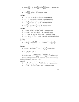 221
3)
x
x
y
−
+
=
3
3
ln , ( ) ( )xy
x
x
x
x
xy −=
−
+
−=
+
−
=−
3
3
ln
3
3
ln – функция не-
четная
4) ( ) ( )xyxy
x
x
y =−
−
+
= ;
5
5
ln – функция четная
№ 1286
1) 12 2
−= xy , ( ) ( ) ( )xyxxy =−−=− 12 2
– функция четная
2) 3
xxy −= , ( ) ( )xyxxxy −+−=− =3
– функция нечетная
3)
x
xy
15
−= , ( ) ( )xy
x
xxy =+−=−
15
– функция нечетная
4)
( )
x
x
y
sin
= , ( ) ( )xy
x
x
xy =
−
=−
sin
– функция четная
№ 1287
1) xxy sin= , ( ) ( ) ( )xyxxxy =−−=− sin – функция четная
2) xxy cos2
= , ( ) ( ) ( )xyxxxy =−=− cos2
– функция четная
3) xxy sin+= , ( ) ( )xyxxxy −=−−=− sin – функция нечетная
4) xxy cos+= , ( ) xxxy cos+−=− — функция не является четной и
не является нечетной.
№ 1288
1)
2
3
cos
x
y =
3
42
2
3
π
=
π
=T 2) xy 6,0sin2= π=
π
=
3
10
6,0
2
T
№ 1289
1).
3
2
;23;3cos
π
=π== TTxy ; 2). π=π== 10;2
5
;
5
sin T
Tx
y ;
3).
5
;5;5
π
=π== TTxtgy ;
4). )1(cos
cos
)1(cossin
cos
sincossin
;sin +=
+
=
+
=+= xtgx
x
xx
x
xxx
ytgxxy ;
Наименьший период для sin x 2π, для tgx 2π тоже являются периодом.
Следовательно для у = sinx + 69x Т=2π.
№ 1290
1) 54 24
−+−= xxy , ( ) ( )xyxxxy =−+−=− 54 24
– функция четная
2) xxy 43
−= , ( ) ( )xyxxxy −=+−=− 43
– функция нечетная
 