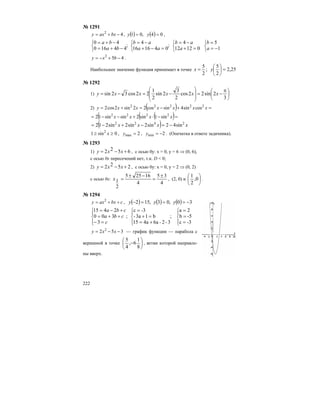 222
№ 1291
42
−+= bxaxy , ( ) ( ) 04,01 == yy ,
;
44160
40
⎩
⎨
⎧
−+=
−+=
ba
ba
;
041616
4
⎩
⎨
⎧
=−+
−=
aa
ab
⎩
⎨
⎧
=+
−=
01212
4
a
ab
⎩
⎨
⎧
−=
=
1
5
a
b
452
−+−= bxy .
Наибольшее значение функция принимает в точке ;
2
5
=x 25,2
2
5
=⎟
⎠
⎞
⎜
⎝
⎛
y
№ 1292
1) ⎟
⎠
⎞
⎜
⎝
⎛
⎟
⎟
⎠
⎞
⎜
⎜
⎝
⎛ π
−=−=−=
3
2sin22cos
2
3
2sin
2
1
22cos32sin xxxxxy
2) ( ) =+−=+= xxxxxxy 22222
cossin4sincos22sin2cos2
( ( )( =−⋅+−−= xxxx 2222
sin1sin2sinsin12
( ) xxxx 2422
sin42sin2sin2sin212 −=−+−=
0sin1 2
≥≥ x , 2max =y , 2min −=y . (Опечатка в ответе задачника).
№ 1293
1) 6522 +−= xxy , с осью 0y: х = 0, у = 6 ⇒ (0, 6),
с осью 0х пересечений нет, т.к. D < 0;
2) 2522 +−= xxy , c осью 0у: х = 0, у = 2 ⇒ (0, 2)
с осью 0х:
4
35
4
16255
2
1
±
=
−±
=x , (2, 0) и ⎟
⎠
⎞
⎜
⎝
⎛
0,
2
1
.
№ 1294
cbxaxy ++= 2
, ( ) ( ) ( ) 30,03,152 −===− yyy
⎪⎩
⎪
⎨
⎧
⎪⎩
⎪
⎨
⎧
⎪⎩
⎪
⎨
⎧
=
=
=
+=
=+
=
=−
++=
+−=
-3c
-5b
2a
;
3-2-6a4a15
b13a-
-3c
;
3
300
2415
c
cba
cba
352 2
−−= xxy — график функции — парабола с
вершиной в точке ⎟
⎠
⎞
⎜
⎝
⎛
−
8
1
6,
4
5
, ветви которой направле-
ны вверх.
 