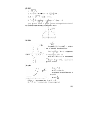 223
№ 1295
2
25 xy −= ,
1) ( )( ) ( ) [ ]5;5;055,025 2
−=≥+−≥− yDxxx ;
2) ( ) ( )xyxxy =−=− 2
25 — четная;
3)
22
2525
1
2
2
1
'
x
x
x
xy
−
−=
−
⋅⋅−= , у′ = 0 при х = 0;
4) т.к. функция четная, то график функции симметричен относительно
0у. Функция возрастает на [-5,0] и убывает на [0,5].
№ 1296
2
5
−
=
x
y
1) ( ) ( ) ( )+∞−∞= ;22; UyD ; 2) Ни чет-
ная, ни нечетная, непериодическая
3)
( )2
2
5
'
−
−
=
x
y , 0'≠y , следователь-
но стационарных точек нет.
4) 0у: х = 0, у = -1,25, 0х: пересечений
нет;
5) y′ < 0 при 2≠x , следовательно
функция убывает.
№ 1297
1) 13 += x
y
а) ( ) ( )+∞∞−= ;yD
б) функция не является четной и
нечетной
в)
3ln
3
'
x
y =
г) 0х: у = 0 – пересечений нет, 0у: х = 0, у = 2
д) 0',0' ≠> yy , следовательно функция возрастает.
 