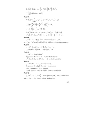 227
2) ( )
3
1
,2 0 == xxxxf , ( ) 2
1
2
3
3'2' xxxf == ⎟
⎠
⎞
⎜
⎝
⎛
,
3
,3
3
1
'
π
=αα==⎟
⎠
⎞
⎜
⎝
⎛
tgf .
№ 1307
1) ( )
4
1
,
4
3
0 == x
xx
xf , ( ) ( )( )000 ' xxxfxfy −+= ,
( ) 2
5
2
3
8
9
'
4
3
'
−−
−== ⎟
⎠
⎞
⎜
⎝
⎛
xxxf , 36
4
1
' −=⎟
⎠
⎞
⎜
⎝
⎛
f ,
xyxy 3615;
4
1
366 −=−−= ⎟
⎠
⎞
⎜
⎝
⎛
2) ( ) 1,42 0
24
−=+−= xxxxf , ( ) ( )( )000 ' xxxfxfy −+= ,
( ) xxxf 28' 3
−= , ( ) 61' −=−f , ( ) xyxy 61;165 −−=+−= .
№ 1308
)(13
xfxxy =+−= . Точка пересечения (0,1), т.е. х0 = 0,
( ) ( )( )00' xxxfxfg −+= , ( ) 13' 2
−= xxf , ( ) ,10' kf =−= следовательно к=–1.
№ 1309
2),(13 3
==−= yxfxy , 1,132 3
=−= xx ,
( ) 91;9)( 2
=′=′ fxxf , ( ) 9191' =⋅== fk .
№ 1310
34 −= xy , 2
26 xxy +−= .
Приравняем 2
26и34 ххх +−− , 2
2634 xxx +−=− ,
0962
=+− xx , ( ) 03 2
=−x , 9,3 == yx . Ответ: (3; 9).
№ 1311
1694 23
++−= xxxy , 61812' 2
+−= xxy .
По условию ( ) 00 == xyk , где х0 – точка касания;
061812 2
=+− xx , 0132 2
=+− xx ,
25,2,2;5,0,1 2121 ==== yyxx . Ответ: (1;2), (0,5;2,25).
№ 1312
,
4
,1x72x3y
π
=α++= тогда ( ),xy'1tg 0==α где х0 – точка каса-
ния; 3,1,176' −=−==+= yxxy . Ответ: (-1;-3).
 