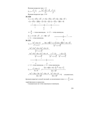 229
Функция возрастает при x < 0
2)
( )
2
2
2
222
112
';
1
x
x
x
xx
y
x
x
y
+
=
−−
=
−
= .
Функция возрастает при 0≠x
№ 1320
1) ( ) ( )23
21 −−= xxy ; ( ) ( ) ( )( ) =−−+−−= 322
122213' xxxxy
( ) ( ) ( ) ( )( ) ( ) ( )( )8521222321 22
−−−=−+−−−= xxxxxxx
+ + – +
1
5
8 2
5
8
x = — точка максимума; 2x = — точка минимума;
2) ( )4
64 xy −+= , ( )3
64' xy −−=
х = 6 — точка минимума.
№ 1321
1)
1
443
2
2
++
++
=
xx
xx
y ;
( )( ) ( )( )
( )
=
++
+++−+++
= 22
22
1
44312146
'
xx
xxxxxx
y
( )
−
++
+++++
= 22
223
1
444666
xx
xxxxx
( ) ( )
( )
( )2222
2
22
223
1
2
1
2
1
443886
++
+−
=
++
−−
=
++
+++++
−
xx
xx
xx
xx
xx
xxxxx
–
+
–
-2 0
х = -2 – точка минимума; х = 0 – точка максимума;
2)
43
362
+
++
=
x
xx
y ,
( )( )
( )
=
+
++−++
=
⎟
⎠
⎞
⎜
⎝
⎛
2
43
36234362
'
x
xxxx
y
( ) ( )
,0
43
1583
43
918324266
2
2
2
22
>
+
++
=
+
−−−++
=
x
xx
x
xxxx
следовательно,
функция возрастает на всей числовой, за исключением точки
3
4
x −= , в ко-
торой функция не определена.
Следовательно нет точек максимума и минимума.
–
+
6
 