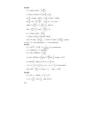 230
№ 1322
1) ⎥
⎦
⎤
⎢
⎣
⎡ π
+=
2
3
;02sinsin2 xxy ,
2
cos
2
3
cos222cos2cos2'
x
xxxy ⋅⋅=+= ,
( )
3
2
3
0
2
3
cos
;0при0
2
3
cos
n
x
x
xx
π
+
π
==
π∈>
,
( )
nx
x
x
x
π+π==
π∈>
20
2
cos
;0при0
2
cos
,
( )
2
3
3
2
2
3
00 =
π
−=
π
= ⎟
⎠
⎞
⎜
⎝
⎛
⎟
⎠
⎞
⎜
⎝
⎛
yyy , ( ) 0y =π ,
наиб.:
2
3
3
=
π
⎟
⎠
⎞
⎜
⎝
⎛
y ; наим.: 2
2
3
−=
π
⎟
⎠
⎞
⎜
⎝
⎛
y ;
2) ⎥
⎦
⎤
⎢
⎣
⎡ π
+=
2
;02cossin2 xxy ,
( )xxxxy sin21cos22sin2cos2' −=−= ,
⎟
⎠
⎞
⎜
⎝
⎛ π
∈>
2
;0при0cos xx , ⎟
⎠
⎞
⎜
⎝
⎛ π
∈>−
6
;0при0sin21 xx , cледова-
тельно у = 1,5 – точка максимума, у = 1 – точка минимума.
№ 1323
1) [ ]4;15 −+= xy , 0
52
1
' >
+
=
x
y , следовательно,
у = 2 – минимум; у = 3 – максимум;
2) ⎥
⎦
⎤
⎢
⎣
⎡ π
+=
2
;0cos22sin xxy ,
( ) 0cos3sin
3
22
cos
3
1
3sin22cos' =+α=−=−=
⎟
⎟
⎠
⎞
⎜
⎜
⎝
⎛
xxxxxy ,
3
1
arccos=α , ( ) nxx π+
π
=+α=+α
2
0cos ,
⇒
2
,
2
;
22
0
π
−≤α≤π−π≤α−≤
ππ
≤π+
π
−α−≤ n , что невозможно
⇒=⎟
⎠
⎞
⎜
⎝
⎛ π
= 1
2
;22)0( yy наим.: у = 1; наиб.: 22=y .
№ 1324
1) [ )4;5,0ln xxy −= , 01
1
' =−=
x
y ,
( ) 44ln4;
2
1
2ln
2
1
;1 −=−−== ⎟
⎠
⎞
⎜
⎝
⎛
yyx
 