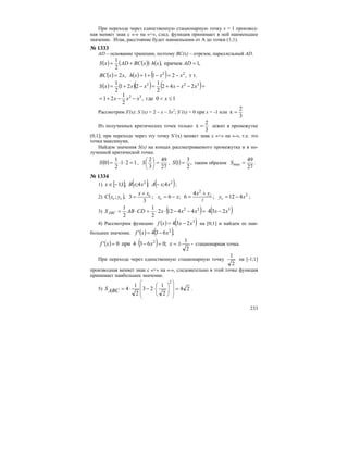 233
При переходе через единственную стационарную точку х = 1 производ-
ная меняет знак с «-» на «+», след. функция принимает в ней наименьшее
значение. Итак, расстояние будет наименьшим от А до точки (1;1).
№ 1333
AD – основание трапеции, поэтому BC(x) – отрезок, параллельный AD.
( ) ( )( ) ( ) ,1причем,
2
1
=⋅+= ADxhxBCADxS
( ) ( ) ( ) т т.,211,2 22
xxxhxxBC −=−+==
( ) ( )( ) ( )
10где,
2
1
21
242
2
1
221
2
1
32
322
≤<−−+=
=−−+=−+=
xxxx
xxxxxxS
Рассмотрим S'(x): S’(x) = 2 – x – 3x2
; S’(x) = 0 при x = -1 или
3
2
x =
Из полученных критических точек только
3
2
x = лежит в промежутке
(0;1]; при переходе через эту точку S’(x) меняет знак с «+» на «-», т.е. это
точка максимума.
Найдем значения S(x) на концах рассматриваемого промежутка и в по-
лученной критической точке.
( ) 121
2
1
0 =⋅⋅=S ,
27
49
3
2
=⎟
⎠
⎞
⎜
⎝
⎛
S , ( ) ,
2
3
1 =S таким образом
27
49
max =S .
№ 1334
1) [ ] ( ) ( )22
4;;4;;1;1 xxAxxBx −−∈ ;
2) ( ) ;6;
3
3,; xx
xx
yxC c
c
cc −=
+
= 2
2
2
412;
4
6 xy
yx
c
c −=
+
= ;
3) ( )=−−⋅⋅=⋅= 22
44122
2
1
2
1
xxxCDABSABC ( )3
234 xx −
4) Рассмотрим функцию ( ) ( )3
234 xxxf −= на [0;1] и найдем ее наи-
большее значение. ( ) ( ),634' 2
xxf −=
( ) ( ) -
2
1
;0634при0' 2
±==−⋅= xxxf стационарная точка.
При переходе через единственную стационарную точку
2
1
на [-1;1]
производная меняет знак с «+» на «-», следовательно в этой точке функция
принимает наибольшее значение.
5) 24
2
1
23
2
1
4
2
=⋅−⋅=
⎟⎟
⎟
⎠
⎞
⎜⎜
⎜
⎝
⎛
⎟
⎟
⎠
⎞
⎜
⎜
⎝
⎛
ABCS .
 