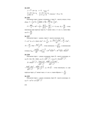 234
№ 1335
1min,5;2 ==++= yxqpxxy
( ) ;
052
5251
;
05'
5251
⎩
⎨
⎧
⎩
⎨
⎧
=+⋅
++=
=
++=
p
qp
y
qp
откуда p = -10, q = 26.
№ 1336
Обозначим через r радиус основания, а через h – высоту конуса, тогда
объем ( ) 322
3
1
3
400
400
3
1
3
1
hhhhhrV π−π=−π=π= ,
⎟
⎟
⎠
⎞
⎜
⎜
⎝
⎛
⎟
⎟
⎠
⎞
⎜
⎜
⎝
⎛
+−π=π−π=
3
20
3
20
3
400
' 2
hhhV , h > 0, след.
3
20
0 =h – точка
максимума (при переходе через h0 V’ меняет знак с «+» на «-», таким обра-
зом
3
20
=h .
№ 1337
Обозначим через r – радиус, через h – высоту цилиндра, тогда
22
22a, rrhShrV π+π=⋅π= , 2
2
2
2
2
222
; r
r
V
r
rVr
S
r
V
h π+=
π
π+⋅π
=
π
= ,
2
3
2
24
4
2
'
r
Vr
r
r
V
S
−π
=π+−= , точка минимума ,
2
3
π
=
V
r а минимальная
площадь =π=
π
π+
π
= ⎟
⎠
⎞
⎜
⎝
⎛ 3
2
33
23
2
3
3
min 22
2
2
22
VV
V
V
V
S 3 233
2
2323 VV π=π .
№ 1338
Обозначим через r – радиус основания, через 2h – высоту цилиндра, то-
гда rh4h2r2S π=⋅π= , где ,22
rRh −= тогда 22
4 rRrS −π= .
( ) ( ) =
−
π−−π
=
−
−π
+−π=
22
222
22
22 4422
4'
rR
rrR
rR
rr
rRS
( )
22
22
22
22
2484
rR
rR
rR
rR
−
−π
=
−
π−π
= , 2/0 Rr = – точка максимума, т.к. при
переходе через r0 S’ меняет знак с «+» на «-», таким образом
2
R
r = .
№ 1339
Обозначим через r – радиус основания, через 2h – высоту цилиндра, то-
гда 2222
rRrhrV −π=π=
 