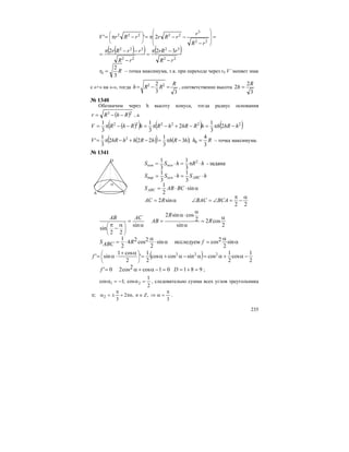 235
( )( ) ( )
22
32
22
322
22
3
22222
322
2''
rR
rrR
rR
rrRr
rR
r
rRrrRrV
−
−π
=
−
−−π
=
=
−
−−π=−π= ⎟
⎟
⎠
⎞
⎜
⎜
⎝
⎛
⎟
⎠
⎞
⎜
⎝
⎛
Rr
3
2
0 = – точка максимума, т.к. при переходе через r0 V’ меняет знак
с «+» на «-», тогда
33
2 22 R
RRh =−= , соответственно высота
3
2
2
R
h =
№ 1340
Обозначим через h высоту конуса, тогда радиус основания
( )23
RhRr −−= , а
( )( ) ( ) ( )222222
2
3
1
2
3
1
3
1
hhRhhRhRhRhRhRV −π=−+−π=−−π=
( )( ) ( );3
3
1
222
3
1
' 2
hRhhRhhhRV −π=−+−π= Rh
3
4
0 = – точка максимума.
№ 1341
α⋅⋅=
⋅=⋅=
⋅π=⋅=
sin
2
1
3
1
3
1
задана-
3
1
3
1 2
BCABS
hShSS
hRhSS
ABC
ABCоснпир
оснкон
22
sin2
α
−
π
=∠=∠α= BCABACRAC
2
cos2
sin
2
cossin2
sin
22
sin
α
=
α
α
⋅α
=
α
=
α
−
π
⎟
⎠
⎞
⎜
⎝
⎛
R
R
AB
ACAB
α
α
=α⋅
α
⋅= sin
2
2cosисследуемsin
2
2cos24
2
1
fRABCS
( ) 2
1
cos
2
1
cossincoscos
2
1
'
2
cos1
sin' 222
−α+α=α−α+α=
α+
⋅α= ⎟
⎠
⎞
⎜
⎝
⎛
f
98101cos2cos20' =+==−α+α= Df ;
2
1
cos;1cos 21 =α−=α , следовательно сумма всех углов треугольника
3
,,2
3
; 2
π
=α⇒∈π+
π
±=απ Znn .
A C
D
α
 