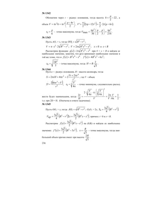 236
№ 1342
Обозначим через r – радиус основания, тогда высота 22
2
−=
p
h , а
объем ⎟
⎠
⎞
⎜
⎝
⎛ −
π=π=
2
422 rp
rhrV , ( ) ( );62
2
122
2
' 2
rprrrpV −⋅
π
=−
π
=
-
6
0
p
r = точка максимума, тогда
2163236max
32
pppp
V
π
=−
π
= ⎟
⎠
⎞
⎜
⎝
⎛
.
№ 1343
Пусть АО1 = х, тогда ;22
1 rROO −=
0;2;2 642222
>−π=−⋅⋅π= xxxRVrRxV и Rx <
Рассмотрим функцию ( ) 642
2 xxRxg −π= при 0 < x < R и найдем ее
наибольшее значение, заметим, что g(x) принимает наибольшее значение в
той же точке, что и ( ) 642
xxRxf −= . ( ) ;64' 532
xxRxf −=
3
2 2
0
R
x = – точка максимума, тогда
3
2
RH = .
№ 1344
Пусть r – радиус основания, H – высота цилиндра, тогда
2
4
2 2
242
r
rVr
rrHS
π+
=π+π= , где V – объем
( ) 3
02
3
4
;
42
'
π
=
−π
=
V
r
r
Vr
S - точка минимума, следовательно расход
жести будет наименьшим, когда
2
1
4
244
2
2
2
33
=
π⋅
⋅π
=
π
⋅π⋅
π
⋅
=
⎟
⎟
⎠
⎞
⎜
⎜
⎝
⎛
V
V
V
VV
H
r
,
т.е. при 2D = H. (Опечатка в ответе задачника).
№ 1345
Пусть ОО1 = х, тогда ;22
1 rRAO −= О2О1 = 2х; ( );
4
33 22
0 rRS −=
( ) ( )3222
2
33
2
4
33
xxRxrRпрV −=−= , причем x > 0 и x < R.
Рассмотрим ( ) ( )32
2
33
xxRxf −= на (0;R) и найдем ее наибольшее
значение: ( ) ( )22
3
2
33
' xRxf −= ,
3
R
x = – точка максимума, тогда наи-
больший объем призма имеет при высоте
3
2R
.
 