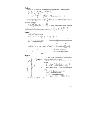 237
№ 1346
Пусть АО = x, тогда из подобия треугольников MOS и BO1S получим
( );;;
R
xRH
h
H
hH
R
x
H
b
R
x −
=
−
==
( ) ( )322
xRx
R
H
R
xRH
xV −
π
=
−⋅
⋅⋅π= , причем x > 0 и x < R.
Рассмотрим функцию ( ) ( )32
xRx
R
H
xf −
π
= на (0;R) и найдем ее наи-
большее значение.
( ) ( )2
32 xRx
R
πH
xf' −= ,
3
2R
x = – точка максимума, таким образом
наибольший объем у цилиндра будет при
3
3
,
3
2 H
R
RH
h
R
r =
⋅
== .
№ 1347
1) ( ) 493 23
+−+= xxxxf
( ) ( ) ( )( )313323963 22
+−=−+=−+= xxxxxxxf'
х = -3 – точка максимума;
х = 1 – точка минимума.
+
–
+
-3 1
2) ( ) 52 54
+−= xxxf , ( ) ( ) ⎟
⎠
⎞
⎜
⎝
⎛
−=−=−= xxxxxxxf'
10
4
104104 3343
;
+
– –
0 0,4
х = 0 – точка минимума
х = 0,4 – точка максимума
№ 1348
1) D(y) = IR, непрерывная, непериодиче-
ская, т.к. задана многочленом
2) y(-x) = -x3
+ 3x + 2 – ни четная, ни не-
четная
3) y = 0 при x3
– 3x + 2 = 0; x = 1; x = -2
4) y’ = 3x2
– 3; y = 0 при 3x2
– 3 = 0;
3(x – 1)(x + 1) = 0; x = ± 1 – стационарные
точки
5) (-∞;-1) – функция возрастает
(-1;1) – функция убывает
(1;+∞) – функция возрастает
6) k = tgα, α = 0 при k = 0; f’(x) = 0, т.е.
х = -1, х = 1, т.е. (1;0), (-1;4).
 