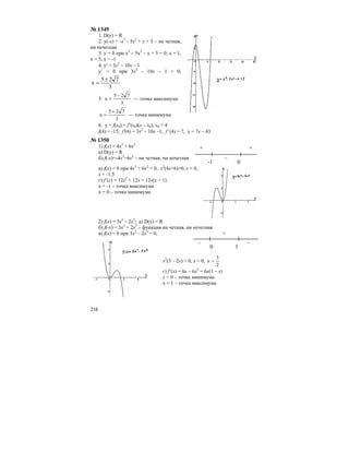 238
№ 1349
1. D(y) = R
2. y(-x) = -x3
- 5x2
+ x + 5 – ни четная,
ни нечетная
3. y = 0 при х3
– 5х2
– х + 5 = 0; х = 1,
х = 5, х = -1
4. y′ = 3x2
– 10x – 1
y’ = 0 при 3x2
– 10x – 1 = 0;
3
725
x
±
=
5.
3
725
x
−
= — точка максимума
3
725
x
+
= — точка минимума
6. y = f(x0) + f’(x0)(x – x0); x0 = 4
f(4) = -15, f′(4) = 3x2
– 10x –1, f′ (4) = 7, y = 7x – 43
№ 1350
1) f(x) = 4x3
+ 6x2
а) D(y) = R
б) f(-x)=-4x3
+6x2
– ни четная, ни нечетная
в) f(x) = 0 при 4x3
+ 6x2
= 0; x2
(4x+6)=0, x = 0,
x = -1,5
г) f’(x) = 12x2
+ 12x = 12x(x + 1)
х = -1 – точка максимума
х = 0 – точка минимума
2) f(x) = 3x2
– 2x3
; а) D(y) = R
б) f(-x) = 3x2
+ 2x3
– функция ни четная, ни нечетная
в) f(x) = 0 при 3x2
– 2x3
= 0,
x2
(3 – 2x) = 0, x = 0,
2
3
x =
г) f’(x) = 6x – 6x2
= 6x(1 – x)
x = 0 – точка минимума
х = 1 – точка максимума
+ +
–
-1 0
+
– –
0 1
 