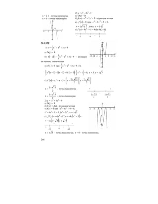 240
х = ± 1 – точка минимума
х = 0 – точка максимума
2) y = x4
– 2x2
–3
а) D(y) – R
б) f(-x) = x4
– 2х2
– 3 – функция четная
в) ( ) ,032при0 24
=−−= xxxf
21±±=x , след. 3±=x
г) f’(x) = 4x3
– 4x = 4x(x-1)(x+1)
– –
+ +
-1 0 1
№ 1352
1) 9x3xx
3
1
y 23
+−−=
а) D(y) = R
б) ( ) 9x3xx
3
1
xf 23
++−−=− – функция
ни четная, ни нечетная
в) ( ) ,09x3xx
3
1
при0xf 23
=+−−=
( ) ( ) ( ) 3,3,01
3
1
3,0333
3
1 22
±===⎟
⎠
⎞
⎜
⎝
⎛
−−=−−− xxxxxxx
г) ( ) ⎟
⎟
⎠
⎞
⎜
⎜
⎝
⎛ −
−
⎟
⎟
⎠
⎞
⎜
⎜
⎝
⎛ +
−=−−=
2
31
x
2
131
x3xxx'f 2
2
131
x
−
= – точка максимума
2
131
x
+
= – точка минимума
2) y = -x4
+ 6x2
– 9
а) D(y) – R
б) f(-x) = f(x) – функция четная
в) f(x) = 0 при –x4
+ 6x2
– 9 = 0,
x4
– 6x2
+ 9 = 0, (x2
– 3)2
, 3x ±=
г) ( ) ( )=−−=+−= 34124' 23
xxxxxf
( )( )334 +−−= xxx
+
– –
3− 0 3
+
3x ±= – точка максимума; х = 0 – точка минимума.
+ +
–
2
131−
2
131+
 