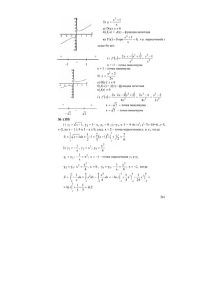 241
3)
x
1x
y
2
+
=
а) D(y): x ≠ 0
б) f(-x) = -f(x) – функция нечетная
в) ( ) ,0
x
1x
при0xf
2
=
+
= т.е. пересечений с
осью 0х нет.
г) ( ) ( )
2
2
2
2
112
'
x
x
x
xxx
xf
−
=
+−⋅
=
х = -1 – точка максимума
х = 1 – точка минимума
4)
x2
2x
y
2
+
=
а) D(y): x ≠ 0
б) f(-x) = -f(x) – функция нечетная
в) f(x) ≠ 0
г) ( ) ( )
2
2
2
2
2
2
2
2
4
42
4
2222
'
x
x
x
x
x
xxx
xf
−
=
−
=
+−⋅
=
2x −= – точка максимума
2x = – точка минимума
№ 1353
1) 0y,x3y,1xy 321 =−=−= , y1=y2, x–1 = 9–6x+x2
, x2
–7x+10=0, x=5,
x=2, но х – 1 ≥ 0 и 3 – х ≥ 0, след. х = 2 – точка пересечения y1 и y2, тогда
( )
6
7
2
11
3
2
1
2
1
1
2
1
2
32
1
=+−=⋅+−= ∫ xdxxS
2)
8
x
y,xy,
x
1
y
2
3
2
21 ==−=
1x;x
x
1
;yy 2
21 −==−= - точка пересечения y1 и у2
0x,
8
x
x;yy
2
2
32 === , ,2x;
8
x
x
1
;yy
2
31 −==−= тогда
2ln
3
1
3
1
ln
24
1
3
1
ln
8
1
2
1
0
2
3
0
1
3
1
2
0
1
0
2
1
1
2
2
=−+=
=−+−=−+−=
−−
−
− − −
−
−
∫ ∫ ∫
x
xxxdx
x
dxxdx
x
S
+ +
–
-1 1
+ +
–
2− 2
 