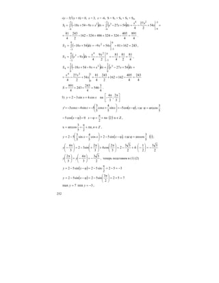 252
-(x – 3)2
(x + 6) = 0, x = 3, x = -6, S = S1 + S2 + S3 + S4,
( ) ( ) =+−=+−=+−+−=
−
−
−
−
−
−
∫∫
3
6
243
6
3
3
6
3
1 54
2
27
4
542795418 x
xx
dxxxdxxxxS
4
891
4
405
324324486324162
2
243
4
81
=−=++−−−= .
( ) 243162815495418
0
3
0
3
2
2 =+=+−=+−=
−−
∫ xxdxxS ,
( ) 4
81
2
81
4
81
2
9
4
9
0
3
240
3
3
3 =+−=−=−=
−−
∫
xx
dxxxS ,
( ) ( )
4
243
4
405
162162
2
243
4
81
54
2
27
4
542795418
3
0
24
3
0
3
3
0
3
4
=−=+−=+−=
=+−=+−+−= ∫∫
x
xx
dxxxdxxxxS
4
3
546
4
243
243
4
891
=++=S .
5) ⎥
⎦
⎤
⎢
⎣
⎡ ππ
+−=
3
2
;
3
4
-наcos4sin32 xxy
( )ϕ−−=⎟
⎠
⎞
⎜
⎝
⎛
+−=−−= xxxxxy cos5sin
5
4
cos
5
3
5sin4cos3' , где
5
3
arccos=ϕ
( ) ( ) Zn2
2
0cos5 ∈π+
π
=ϕ−=ϕ−− nxx ,
Znn ∈π+
π
+= ,
25
3
arccosx ,
( ) ( )1
5
3
arccosгде,sin52cos
5
4
sin
5
3
52 =ϕϕ−−=⎟
⎠
⎞
⎜
⎝
⎛
−−= xxxy ;
2
33
2
1
4
2
33
2
3
2
cos4
3
2
sin32
3
4
−=⎟
⎠
⎞
⎜
⎝
⎛
−⋅+−=⎟
⎠
⎞
⎜
⎝
⎛ π
+⎟
⎠
⎞
⎜
⎝
⎛ π
+−=⎟
⎠
⎞
⎜
⎝
⎛ π
−y
2
33
3
4
3
2
−=⎟
⎠
⎞
⎜
⎝
⎛ π
−=⎟
⎠
⎞
⎜
⎝
⎛ π
yy , теперь подставим в (1) (2)
( ) 352
2
sin52sin52 −=−=
π
−=ϕ−−= xy
( ) 752
2
3
sin52sin52 =+=⎟
⎠
⎞
⎜
⎝
⎛ π
−=ϕ−−= xy
3min7max −== yy ;
 