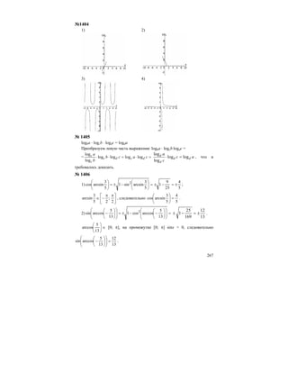 267
№1404
1) 2)
3) 4)
№ 1405
logba ⋅ logсb ⋅ logdc = logda
Преобразуем левую часть выражения: logba ⋅ logсb⋅logdc =
= =⋅=⋅⋅ cacb
b
a
dcdc
c
c loglogloglog
log
log
ac
c
a
dd
d
d
loglog
log
log
=⋅ , что и
требовалось доказать.
№ 1406
1)
5
4
25
9
1
5
3
arcsinsin1
5
3
arcsincos 2
±=−±=⎟
⎠
⎞
⎜
⎝
⎛
−±=⎟
⎠
⎞
⎜
⎝
⎛
;
⎥
⎦
⎤
⎢
⎣
⎡ ππ
−∈
2
;
25
3
arcsin , следовательно
5
4
5
3
arcsincos =⎟
⎠
⎞
⎜
⎝
⎛
.
2) =⎟⎟
⎠
⎞
⎜⎜
⎝
⎛
⎟
⎠
⎞
⎜
⎝
⎛
−−±=⎟⎟
⎠
⎞
⎜⎜
⎝
⎛
⎟
⎠
⎞
⎜
⎝
⎛
−
13
5
arccoscos1
13
5
arccossin 2
13
12
169
25
1 ±=−± .
⎟
⎠
⎞
⎜
⎝
⎛
13
5
arccos ∈ [0; π], на промежутке [0; π] sinx > 0, следовательно
13
12
13
5
arccossin =⎟⎟
⎠
⎞
⎜⎜
⎝
⎛
⎟
⎠
⎞
⎜
⎝
⎛
− .
 