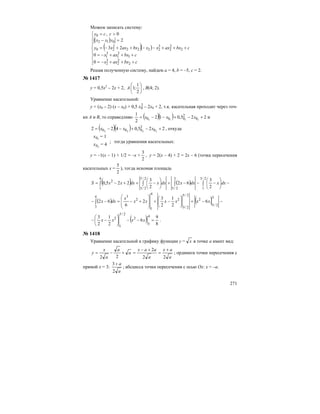 271
Можем записать систему:
( )
( )( )
⎪
⎪
⎪
⎩
⎪⎪
⎪
⎨
⎧
+++−=
+++−=
+++−−++−=
=−
>=
cbxaxx
cbxaxx
cbxaxxxbxaxxy
yxx
ccy
2
2
2
3
2
1
2
1
3
1
2
2
2
3
2222
2
20
012
0
0
0
23
2
0,
Решая полученную систему, найдем а = 4, b = –5, с = 2.
№ 1417
у = 0,5х2
– 2х + 2, А ⎟
⎠
⎞
⎜
⎝
⎛
2
1
;1 , В(4; 2).
Уравнение касательной:
у = (х0 – 2) (х – х0) + 0,5 2
0x – 2х0 + 2, т.к. касательная проходит через точ-
ки А и В, то справедливо ( )( ) 225,012
2
1
1111 0
2
000 +−+−−= xxx и
( )( ) 225,0422 2222 0
2
000 +−+−−= xxx , откуда
10x = 1
20x = 4
; тогда уравнения касательных:
у = –1(х – 1) + 1/2 = –х +
2
3
, у = 2(х – 4) + 2 = 2х – 6 (точка пересечения
касательных х =
2
5
), тогда искомая площадь
( ) ( ) −⎟
⎠
⎞
⎜
⎝
⎛
−−−+⎟
⎠
⎞
⎜
⎝
⎛
−++−= ∫∫∫ ∫
2/3
1
3
2/5
4
1
2/5
2/3
2
2
3
62
2
3
225,0 dxxdxxdxxdxxxS
( ) ( ) −−+⎟
⎠
⎞
⎜
⎝
⎛
−+
⎟
⎟
⎠
⎞
⎜
⎜
⎝
⎛
+−=−− ∫
3
2/5
2
2/5
2/3
2
4
1
2
34
3
6
2
1
2
3
2
6
62 xxxxxx
x
dxx
( ) 8
9
6
2
1
2
3 4
3
2
2/3
1
2
=−−⎟
⎠
⎞
⎜
⎝
⎛
−− xxxx .
№ 1418
Уравнение касательной к графику функции у = x в точке а имеет вид:
a
ax
a
aax
a
a
a
x
y
22
2
22
+
=
+−
=+−= ; ордината точки пересечения с
прямой х = 3:
a
a
2
3 +
; абсцисса точки пересечения с осью Ох: х = –а.
 