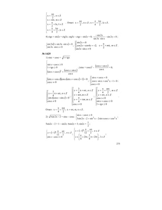 275
⎢
⎢
⎢
⎢
⎢
⎢
⎢
⎣
⎡
∈
π
+
π
=
∈π+
π
=
∈π=
∈
π
=
Zk,
2
k
4
x
Zl,l
2
x
Zm,mx
Zn,
2
n
x
. Ответ: Zn,
2
n
x ∈
π
= ; Zk,
2
k
4
x ∈
π
+
π
= .
4) ctgx + sin2x = ctg3x; ctg3x – ctgx – sin2x = 0; 0x2sin
xsinx3sin
x2sin
=−
⋅
−
;
( )
⎩
⎨
⎧
≠⋅
=⋅+
0xsinx3sin
0xsinx3sin1x2sin
; Zmmx
xx
xx
x
∈π+
π
=
⎪⎩
⎪
⎨
⎧
≠⋅
⎢⎣
⎡
−=−
=
,
2
;
0sin3sin
24cos2cos
02sin
.
№ 1425
1) sinx + cosx = xtg1+
( ) ( )
⎪
⎪
⎩
⎪
⎪
⎨
⎧
+
=+
≥+
≥+
xcos
xsinxcos
xcosxsin
0tgx1
0xcosxsin
2
; (sinx + cosx)2
–
( )
xcos
xsinxcos +
= 0;
( ) ( )( )
⎩
⎨
⎧
≠
=−++
0cos
01cossincoscossin
x
xxxxx
;
⎪
⎩
⎪
⎨
⎧
≠
⎢
⎣
⎡
=−+⋅
=+
0xcos
01xcosxsinxcos
0xcosxsin
2 ;
( )
⎪
⎪
⎩
⎪⎪
⎨
⎧
≠
⎢
⎢
⎣
⎡
=−
∈π+π=
0cos
0sincossin
,
4
3
x
xxx
Znnx
;
⎪
⎪
⎪
⎩
⎪
⎪
⎪
⎨
⎧
≠
⎢
⎢
⎢
⎢
⎢
⎣
⎡
∈π+
π
=
∈π=
∈π+π=
0cos
,
4
,
,
4
3
x
Zmmx
Zmmx
Znnx
;
⎪
⎪
⎪
⎩
⎪
⎪
⎪
⎨
⎧
≥+
≥+
≠
⎢
⎢
⎣
⎡
∈π=
∈
π
+
π
=
01
0cossin
0cos
,
,
24
tgx
xx
x
Znnx
Zm
m
x
.
Ответ: ;
2
m
4
x
π
+
π
= Zn,m,nx ∈π= .
2) 2x2sin5 − = sinx – cosx;
⎩
⎨
⎧
+−=−
≥−
xcosxcosxsin2xsin2x2sin5
0xcosxsin
22 ;
5sin2x – 2 = 1 – sin2x; 6sin2x = 3; sin2x =
2
1
;
( )
⎪⎩
⎪
⎨
⎧
≥−
∈
π
+
π
−=
0cossin
,
212
1
xx
Zn
n
x n
;
( )
⎪
⎪
⎩
⎪⎪
⎨
⎧
∈⎥
⎦
⎤
⎢
⎣
⎡
π+ππ+
π
∈
∈
π
+
π
−=
Zlllx
Zn
n
x n
,2
4
5
;2
4
,
212
1
;
 
