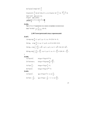27
4) f ′(x)=(x3
–3 lnx)′=3x2
–
x
3
f ′(x)=0, 3x2
–
x
3
=0, 3x3
–3=0, x3
=1, x=1; f ′(x)>0, 3x2
–
x
3
> 0,
x
x 33 3
−
>0
3x(x3
–1)>0 при х∈(1;+∞);
f ′(x)<0 при х∈(0;1).
+ – +
0 х1
№ 856.
При x<2 и x>3 выражение под знаком логарифма положительно
(ln(x2
–5x+6))′= ⋅
+− 65
1
2
xx
(2x–5).
§ 48 Геометрический смысл производной
№ 857.
1) k=tg α=tg
4
π
=1, x0=2 y0= –3, т.е. –3=1⋅2+b b= –5;
2) k=tg, α=tg
4
π
=1, x0= –3 y0=2, т.е. 2=1⋅(–3)+b b=5;
3) k=tg, α=tg 3
3
−=⎟
⎠
⎞
⎜
⎝
⎛ π
− , x0=1, y0=1, т.е. 1= – 3 ⋅1+b, b=1+ 3 ;
4) k=tg, α=tg
3
3
6
−=⎟
⎠
⎞
⎜
⎝
⎛ π
− , x0=–1, y0=–1, т.е. –1=
3
3
− ⋅(–1)+b, b=
3
3
− –
1
№ 858.
1) f ′(x)=3x2
; k=tg α =f ′(x0)=3⋅12
=3;
2) f ′(x)=cos x; k=tg α =f ′(x0)=cos
2
2
4
=
π
;
3) f ′(x)=
x
1
; k=tg α =f ′(x0)=
1
1
=1;
4) f ′(x)=ex
; k=tg α =f ′(x0)= 3ln
e =3.
№ 859.
1) f ′(x)=x2
; tg α =f ′(x0)=12
=1 ⇒ α=
4
π
;
2) f ′(x)= – 2
1
x
; tg α =f ′(x0)= 2
1
1
− = –1 ⇒ α=
4
3π
;
 