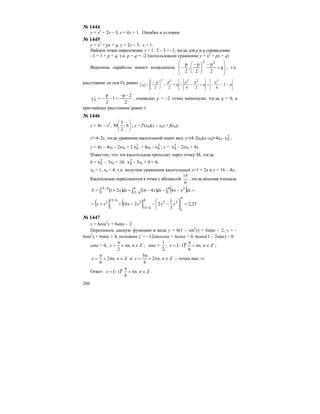 286
№ 1444
у = x2
+ 2x – 3, y = kx + 1. Ошибка в условии.
№ 1445
y = x2
+ px + q, y = 2x – 3; x = 1.
Найдем точки пересечения: у = 1 · 2 – 3 = –1, тогда для p и q справедливо
–1 = 1 + p + q, т.е. p + q = –2 (использовали уравнение y = x2
+ px + q)
Вершины параболы имеют координаты
⎟
⎟
⎠
⎞
⎜
⎜
⎝
⎛
+
−
⎟
⎠
⎞
⎜
⎝
⎛ −
− q
2
p
2
p
,
2
p 22
, т.е.
расстояние до оси Ох равно p
p
q
pp
q
pp
y −−−=+−=+−⎟
⎠
⎞
⎜
⎝
⎛ −
= 2
42422
22222
0
2
2p
1
2
p
y0
−−
=−−=′ , очевидно р = –2 точка минимума, тогда q = 0, а
кратчайшее расстояние равно 1.
№ 1446
y = 4x – x2
, ⎟
⎠
⎞
⎜
⎝
⎛
6;
2
5
M ; y = f′(x0)(x – x0) + f(x0);
y′=4–2x, тогда уравнение касательной имеет вид: y=(4–2x0)(x–x0)+4x0– 2
0x ;
y = 4x – 4x0 – 2xx0 + 2 2
0x + 4x0 – 2
0x ; y = 2
0x – 2xx0 + 4x.
Известно, что эта касательная проходит через точку М, тогда
6 = 2
0x – 5x0 + 10; 2
0x – 5x0 + 4 = 0;
x0 = 1, x0 = 4, т.е. получим уравнения касательных y=1 + 2x и y = 16 – 4x;
Касательные пересекаются в точке с абсциссой
6
15
, тогда искомая площадь
( ) ( ) ( )∫ ∫∫ =−−−++=
4
6/15
4
1
26/15
1
441621 dxxxdxxdxxS
( ) ( ) 25,2
3
1
2216
4
1
32
4
6/15
2
6/15
1
2
=⎟
⎠
⎞
⎜
⎝
⎛
−−−++= xxxxxx
№ 1447
y = 6cos2
x + 6sinx – 2
Перепишем данную функцию в виде y = 6(1 – sin2
x) + 6sinx – 2, y = –
6sin2
x + 6sinx + 4, положим y′ = –12sinxcosx + 6cosx = 0, 6cosx(1 – 2sinx) = 0
cosx = 0, Znnx ∈π+
π
= ,
2
; sinx =
2
1
, ( ) Znnx n
∈π+
π
−= ,
6
1 ;
Znnx ∈π+
π
= ,2
6
и Znnx ∈π+
π
= ,2
6
5
– точки max ⇒
Ответ: ( ) Znnx n
∈π+
π
−= ,
6
1 .
 