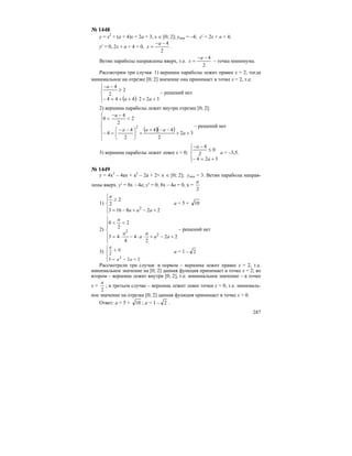 287
№ 1448
y = x2
+ (a + 4)x + 2a + 3, x ∈ [0; 2]; ymin = –4; y′ = 2x + a + 4;
y′ = 0, 2x + a + 4 = 0,
2
4−−
=
a
x .
Ветви параболы направлены вверх, т.е.
2
4−−
=
a
x – точка минимума.
Рассмотрим три случая. 1) вершина параболы лежит правее x = 2, тогда
минимальное на отрезке [0; 2] значение она принимает в точке x = 2, т.е.
( )⎪⎩
⎪
⎨
⎧
++⋅++=−
≥
−−
322444
2
2
4
aa
a
– решений нет
2) вершина параболы лежит внутри отрезка [0; 2]:
( )( )
⎪
⎪
⎩
⎪
⎪
⎨
⎧
++
−−+
+⎟
⎠
⎞
⎜
⎝
⎛ −−
=−
<
−−
<
32
2
44
2
4
4
2
2
4
0
2
a
aaa
a
– решений нет
3) вершина параболы лежит левее х = 0;
⎪⎩
⎪
⎨
⎧
+=−
≤
−−
324
0
2
4
a
a
a = –3,5.
№ 1449
y = 4x2
– 4ax + a2
– 2a + 2< x ∈ [0; 2]; ymin = 3. Ветви параболы направ-
лены вверх. y′ = 8x – 4a; y′ = 0; 8x – 4a = 0, x =
2
a
1)
⎪
⎩
⎪
⎨
⎧
+−+−=
≥
228163
2
2
2
aaa
a
a = 5 + 10
2)
⎪
⎪
⎩
⎪⎪
⎨
⎧
+−+⋅⋅−⋅=
<<
22
2
4
4
43
2
2
0
2
2
aa
a
a
a
a
– решений нет
3)
⎪
⎩
⎪
⎨
⎧
+−=
≤
223
0
2
2
aa
a
a = 1 – 2
Рассмотрели три случая: в первом – вершина лежит правее х = 2, т.е.
минимальное значение на [0; 2] данная функция принимает в точке х = 2; во
втором – вершина лежит внутри [0; 2], т.е. минимальное значение – в точке
х =
2
a
; в третьем случае – вершина лежит левее точки х = 0, т.е. минималь-
ное значение на отрезке [0; 2] данная функция принимает в точке х = 0.
Ответ: a = 5 + 10 ; a = 1 – 2 .
 