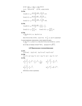 4
в) v(t)=
0h
pc
0h
limvlim
→→
= vc p=
0h
lim
→
2t+h=2t
1) t=5, v(5)=2⋅5=10; 2) t=10, v(10)=2⋅10=20.
№ 784.
1) на [0; 1] vc p= 5,1
1
05,1)()(
=
−
=
−+
h
tshts
;
2) на [1; 2] vc p= =
−
=
−+
1
5,15,2
h
)t(s)ht(s
1;
3) на [2; 3] vc p= 5,0
1
5,23)()(
=
−
=
−+
h
tshts
.
№ 785.
1) на [0; 2] vc p=
2
1
02
21
h
)t(s)ht(s
−=
−
−
=
−+
;
2) на [2; 3] vc p=
23
13
−
−
=2; 3) на [3; 3,5] vc p=
35,3
34
−
−
=2.
№ 786.
1)
1
lim
→x
(2x+1)=3, т.к. f(x)=2x+1, то:
|f(x)–3|=|2x–2|=2|x–1|<2δ=ε, где |x–1|<δ, δ=
2
ε
, т.е. для ∀ε существует
δ удовлетворяющее определению, значит равенство верно..
2)
2
lim
→x
x2
=4, т.к. f(x)=x2
, то: |f(x)–4|=|x2
–4|=|x–2|⋅|x+2|<δ|x+2|; |x–2|<δ;
δ|x+2|=δ|(x–2)+4|≤δ(|x–2|+|4|)<δ2
+4δ=ε, возьмем δ=2+ ε+4 .
§ 45 Производная степенной функции
№ 787.
1) (x6
)′=6x5
; 2) (x7
)′=7x6
; 3) (x11
)′=11x10
; 4) (x13
)′=13x12
№ 788.
1) (x –2
)′= –2x–3
; 2) (x –3
)′= –3x–4
; 3) (x –4
)′= –4x–5
; 4) (x –7
)′= –7x–8
.
№ 789.
1)
x
xxx
2
1
2
1
2
1 2
11
2
1
2
1
=⋅=⋅=
′
⎟⎟
⎟
⎠
⎞
⎜⎜
⎜
⎝
⎛ −−
; 3) 7
9
7
2
7
2 −−
⋅−=
′
⎟⎟
⎟
⎠
⎞
⎜⎜
⎜
⎝
⎛
xx ;
2) 3
2
3
1
3
1 −
⋅=
′
⎟⎟
⎟
⎠
⎞
⎜⎜
⎜
⎝
⎛
xx ; 4) 133
3 −
⋅=
′
⎟
⎠
⎞⎜
⎝
⎛ xx .
(Опечатка в ответе задачника).
 