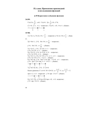 44
IX глава. Применение производной
и исследованию функций
§ 49 Возрастание и убывание функции
№ 899.
f ′(x)=2x– 2
x
2
, x≠0, f ′(x)>0, 2(x– 2
x
1
)>0, x2
>0,
x3
–1>0, x3
>1, x>1 – возрастает; f ′(x)<0, x<0, 0<x<1 – убывает;
0 x
+–
1
–
№ 900.
1) y′=2x–1, y’>0, 2x–1>0, >
1
2
– возрастает; y′<0, 2x–1<0, x<
2
1
– убыва-
ет;
2)y′=10x–3, y′>0, 10x–3>0, x>
10
3
– возрастает;
y′<0, 10x–3<0, x<
10
3
– убывает;
3) y′=2x+2, y′>0, 2x+2>0, x>–1 – возрастает;
y′<0, 2x+2<0, x<–1 – убывает;
4) y′=2x+12, y′>0, 2x+12>0, x>–6 – возрастает;
y′<0, 2x+12<0, x<–6 – убывает;
5) y′=3x2
–3, y′>0, 3x2
–3>0, x2
>1, x<–1, x>1 – возрастает;
y′<0, 3x2
–3<0, x2
<1, –1<x<1 – убывает;
6) y′=4x3
–4x, y′>0, 4x(x2
–1)>0 при –1<x<0, x>1 – возрастает;
y′<0, 4x(x2
–1)<0 при x<–1, 0<x<1 – убывает;
0 x
+ –
1
–
–1
+
7) y′=6x2
–6x–36, y′>0, x2
–x–6>0.
Решим уравнение x2
–x–6=0: D=1+24=25, x1=
1 5
2
+
=3, x2=
1 5
2
−
= –2.
при x<–2, x>3 – возрастает; y′<0 при –2<x<3 – убывает;
–2 x
+ –
3
+
8) y′=3x2
–12x, y′>0 3x(x–4)>0 при x<0, x>4 –возрастает;
y′<0 при 0<x<4 – убывает;
 