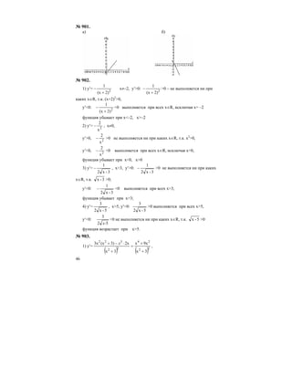 46
№ 901.
а) б)
№ 902.
1) y′= – 2
2)(x
1
+
x≠–2, y′>0: – 2
2)(x
1
+
>0 – не выполняется ни при
каких x∈R, т.к. (x+2)2
>0,
y′<0: – 2
2)(x
1
+
<0 выполняется при всех x∈R, исключая х= –2
функция убывает при x<–2, x>–2
2) y′= – 2
x
2
, x≠0,
y′>0, – 2
x
2
>0 не выполняется ни при каких x∈R, т.к. x2
>0,
y′<0, – 2
x
2
<0 выполняется при всех x∈R, исключая х=0,
функция убывает при x<0, x>0
3) y′=
3-x2
1
− , x>3, y′>0:
3-x2
1
− >0 не выполняется ни при каких
x∈R, т.к. 3-x >0;
y′<0:
3-x2
1
− <0 выполняется при всех x>3,
функция убывает при x>3;
4) y′=
5-x2
3
, x>5, y′>0:
5-x2
3
>0 выполняется при всех x>5,
y′<0:
52
3
x-
<0 не выполняется ни при каких x∈R, т.к. 5-x >0
функция возрастает при x>5.
№ 903.
1) y′=
( ) ( )22
24
22
322
3x
9xx
3x
2x3)(x3x
+
+
=
+
⋅−+ x
,
 