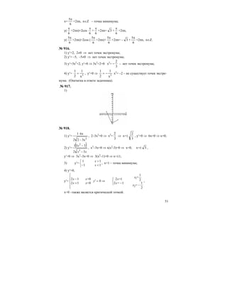 51
x=
6
5π
+2πn, n∈Z – точка минимума;
y(
6
π
+2πn)=2cos
6
π
+
6
π
+2πn= 3 +
6
π
+2πn,
y(
6
5π
+2πn)=2cos (
6
5π
+2πn)+
6
5π
+2πn= – 3 +
6
5π
+2πn, n∈Z.
№ 916.
1) y′=2, 2≠0 ⇒ нет точек экстремума;
2) y′= –5, –5≠0 ⇒ нет точек экстремума;
3) y′=3x2
+2, y′=0 ⇒ 3x2
+2=0 x2
= −
2
3
– нет точек экстремума;
4) y′=
1
2
1
х2
+ , y′=0 ⇒
1
2
1
х2
= − x2
= –2 – не существует точек экстре-
мума. (Опечатка в ответе задачника).
№ 917.
1)
№ 918.
1) y′=
2
3x22
6x1
−
⋅
, 2–3x2
=0 ⇒ x2
=
2
3
⇒ x=±
3
2
, y′=0 ⇒ 6x=0 ⇒ x=0;
2) y′=
( )
xx
x
32
331
3
2
−
−
, x3
–3x=0 ⇒ х(х2
-3)=0 ⇒ х=0, x=± 3 ,
y′=0 ⇒ 3x3
–3x=0 ⇒ 3(x2
–1)=0 ⇒ x=±1;
3) y′=
1
1
1
1
<
>
⎩
⎨
⎧
− x
x
, x=1 – точка минимума;
4) y′=0,
y′=
⎪
⎪
⎩
⎪⎪
⎨
⎧
−⎩
⎨
⎧
−
⇒=′
+
−
2
1
2
1
12
12
0
0
0
12
12
2
1
=x
=x
x=
x=
y
x<
x>
x
x
,
x=0 –также является критической точкой.
 