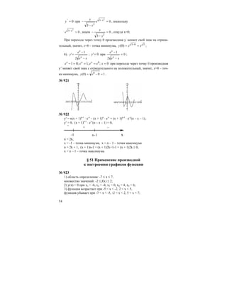 54
0'
=y при 0
3
2
3
2
=
−
− −x
e
x
x
, поскольку
0
2
3
>−x
e , ищем 0
3 2
=
−
−
x
x
, откуда х=0;
При переходе через точку 0 производная у’
меняет свой знак на отрица-
тельный, значит, х=0 – точка минимума, 303
)0( eey == −
;
6).
xe
e
y
x
x
−
−
=
2
1
' ; 0'=y при 0
2
1
=
−
−
xe
e
x
x
;
0;;1;01 0
====− xeeee xxx
при переходе через точку 0 производная
у’ меняет свой знак с отрицательного на положительный, значит, х=0 – точ-
ка минимума, 10)0( 0
=−= ey .
№ 921
№ 922
y′ = n(x + 1)n-1
⋅ e-x
– (x + 1)n
⋅ e-x
= (x + 1)n-1
⋅ e-x
(n – x – 1),
y′ = 0, (x + 1)n-1
⋅ e-x
(n – x – 1) = 0,
–
–+
–1 n-1 х
n = 2k,
x = -1 – точка минимума, х = n – 1 – точка максимума
n = 2k + 1, (x + 1)n-1 = (x + 1)2k+1-1 = (x + 1)2k ≥ 0,
x = n – 1 – точка максимума.
§ 51 Применение производной
к построению графиков функции
№ 923
1) область определения: -7 ≤ х ≤ 7,
множество значений: -2 ≤ f(x) ≤ 2;
2) y(x) = 0 при х1 = -6, х2 = -4, х3 = 0, х4 = 4, х5 = 6;
3) функция возрастает при -5 < x < -2, 2 < x < 5,
функция убывает при -7 < x < -5, -2 < x < 2, 5 < x < 7;
 