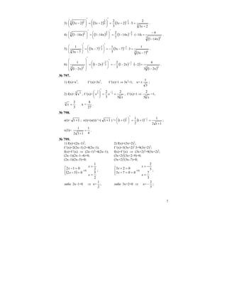 7
3) ( ) ( ) ( ) 3
3
1
3
23 2
23
2
323
3
2
2323
−
=−=
′
⎟
⎠
⎞
⎜
⎝
⎛
−=
′
⎟
⎠
⎞
⎜
⎝
⎛ − ⋅
−
x
xxx .
4) ( ) ( ) ( )
( )7 5
)7
5
7
27 2
x143
4
14(x143
7
2
x143x143
−
−
=−−=
′
⎟
⎠
⎞
⎜
⎝
⎛
−=
′
⎟
⎠
⎞
⎜
⎝
⎛
− ⋅
−
.
5) ( ) ( )
( )3 4
3
1
3
7x3
1
37x3
3
1
7x3
7x3
1
3
4
−
=⋅−−=
′
⎟
⎠
⎞
⎜
⎝
⎛
−=
′
⎟
⎟
⎠
⎞
⎜
⎜
⎝
⎛
−
−−
.
6)
( )
( ) ( ) ( )
( )3 5
3
2
3 2
x213
4
2x21
3
2
x21
x21
1
3
5
−
=−⋅−−=
′
⎟
⎠
⎞
⎜
⎝
⎛
−=
′
⎟
⎟
⎟
⎠
⎞
⎜
⎜
⎜
⎝
⎛
−
−−
.
№ 797.
1) f(x)=x3
, f ′(x)=3x2
, f ′(x)=1 ⇒ 3x2
=1; x=
3
1
± ;
2) f(x)=
3 2
x , f ′(x)= 3
3
2
3
2 3
1
3
2
x
xx ==
′
⎟
⎠
⎞
⎜
⎝
⎛ −
, f ′(x)=1 ⇒
3
3
2
x
=1,
27
8
=x
3
23
=x .
№ 798.
s(t)= 1t + ; v(t)=(s(t)) ′=( 1t + ) ′= ( ) ( )
1t2
1
1t
2
1
1t 2
1
2
1
+
=+=
′
⎟
⎠
⎞⎜
⎝
⎛ + −
;
v(3)=
4
1
132
1
=
+
.
№ 799.
1) f(x)=(2x–1)2
; 2) f(x)=(3x+2)3
;
f ′(x)=2(2x–1)⋅2=4(2x–1); f ′(x)=3(3x+2)2
⋅3=9(3x+2)2
;
f(x)=f ′(x) ⇒ (2x–1)2
=4(2x–1); f(x)=f ′(x) ⇒ (3x+2)3
=9(3x+2)2
;
(2x–1)(2x–1–4)=0; (3x+2)2
(3x+2–9)=0;
(2x–1)(2x–5)=0; (3x+2)2
(3x–7)=0;
( ) ⇒⎢⎣
⎡
=−
=−
052
012
x
x
2
5
2
1
=
=
x
x
; ⇒⎢⎣
⎡
==−
=+
0073
023
x
x
3
7
3
2
=
−=
x
x
;
либо 2x–1=0 ⇒ x=
2
1
; либо 3x+2=0 ⇒ x=
3
2
− ;
 