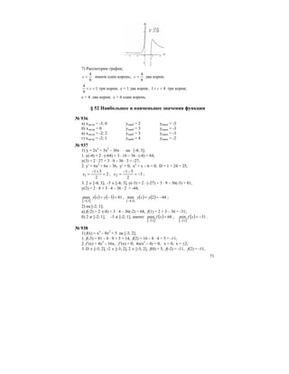71
7) Рассмотрим график;
9
4
<c имеем один корень;
9
4
=c два корня;
1
9
4
<< c три корня; с = 1 два корня; 41 << c три корня;
с = 4 два корня; с > 4 один корень.
§ 52 Наибольшее и наименьшее значения функции
№ 936
а) хэкстр = -3; 0 унаиб = 2 унаим = -3
б) хэкстр = 0 унаиб = 3 унаим = -3
в) хэкстр = -2; 2 унаиб = 3 унаим = -3
г) хэкстр = -2; 1 унаиб = 4 унаим = -2
№ 937
1) у = 2х3
+ 3х2
– 36х на [-4; 3];
1. у(-4) = 2 ⋅ (-64) + 3 ⋅ 16 – 36 ⋅ (-4) = 64,
y(3) = 2 ⋅ 27 + 3 ⋅ 9 – 36 ⋅ 3 = -27;
2. y′ = 6x2
+ 6x – 36, y′ = 0; x2
+ x – 6 = 0, D = 1 + 24 = 25,
2
2
51
1 =
+−
=x , 3
2
51
2 −=
−−
=x ;
3. 2 ∈ [-4; 3], -3 ∈ [-4; 3], y(-3) = 2 ⋅ (-27) + 3 ⋅ 9 – 36(-3) = 81,
y(2) = 2 ⋅ 8 + 3 ⋅ 4 – 36 ⋅ 2 = -44,
[ ]
( ) ( ) 813max
3;4
=−=
−
yxy , ( ) ( ) 442min
]3;4[
−==
−
yxy ;
2) на [-2; 1];
а) f(-2) = 2 ⋅(-8) + 3 ⋅ 4 – 36(-2) = 68, f(1) = 2 + 3 – 36 = -31;
б) 2 ∉ [-2; 1], -3 ∉ [-2; 1], значит
[ ]
( ) 68max
1;2
=
−
xf ,
[ ]
( ) 31min
1;2
−=
−
xf .
№ 938
1) f(x) = x4
– 8x2
+ 5 на [-3; 2];
1. f(-3) = 81 – 8 ⋅ 9 + 5 = 14, f(2) = 16 – 8 ⋅ 4 + 5 = -11;
2. f’(x) = 4x3
– 16x, f’(x) = 0; 4x(x2
– 4) = 0, x = 0, x = ±2;
3. D ∈ [-3; 2], -2 ∈ [-3; 2], 2 ∈ [-3; 2], f(0) = 5, f(-2) = -11, f(2) = -11,
 