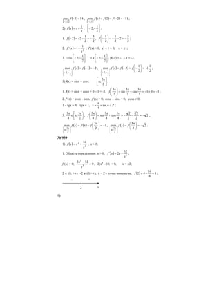 72
[ ]
( ) 143max
2;3
=−
−
f ,
[ ]
( ) ( ) ( ) 1122min
2;3
−=−==
−
ffxf ;
2) ( )
x
xxf
1
+= , ⎥
⎦
⎤
⎢
⎣
⎡
−−
2
1
;2 ;
1. ( )
2
5
2
1
22 −=−−=−f ,
2
5
2
2
1
2
1
−=−−=⎟
⎠
⎞
⎜
⎝
⎛
−f ;
2. ( ) 2
1
1'
x
xf −= , f’(x) = 0, x2
– 1 = 0, x = ±1;
3. ⎥
⎦
⎤
⎢
⎣
⎡
−−∉⎥
⎦
⎤
⎢
⎣
⎡
−−∈−
2
1
;21
2
1
;21 , f(-1) = -1 – 1 = -2,
( ) ( ) 21max
2
1
;2
−=−=
⎥
⎦
⎤
⎢
⎣
⎡
−−
fxf , ( ) ( )
2
1
2
2
1
2min
2
1
;2
−=⎟
⎠
⎞
⎜
⎝
⎛
−=−=
⎥
⎦
⎤
⎢
⎣
⎡
−−
ffxf ;
3) f(x) = sinx + cosx ⎥
⎦
⎤
⎢
⎣
⎡ π
π
2
3
; ;
1. f(π) = sinπ + cosπ = 0 – 1 = -1, 101
2
3
cos
2
3
sin
2
3
−=+−=
π
+
π
=⎟
⎠
⎞
⎜
⎝
⎛ π
f ;
2. f’(x) = cosx – sinx, f’(x) = 0; cosx – sinx = 0, cosx ≠ 0,
1 – tgx = 0, tgx = 1, Znnx ∈π+
π
= ,
4
;
3. ⎟
⎠
⎞
⎢
⎣
⎡ π
π∈
π
2
3
;
4
5
, 2
2
2
2
2
4
5
cos
4
5
sin
4
5
−=−−=
π
+
π
=⎟
⎠
⎞
⎜
⎝
⎛ π
f ,
( ) ( ) 1
2
3
max
2
3
;
−=⎟
⎠
⎞
⎜
⎝
⎛ π
=π=
⎥
⎦
⎤
⎢
⎣
⎡ π
π
ffxf , ( ) 2
4
5
min
2
3
;
−=⎟
⎠
⎞
⎜
⎝
⎛ π
=
⎥
⎦
⎤
⎢
⎣
⎡ π
π
fxf .
№ 939
1) ( ) 2
2 16
x
xxf += , х > 0;
1. Область определения: х > 0, ( ) 3
32
2'
x
xxf −= ,
f’(x) = 0; 0
322
3
4
=
−
x
x
, 2(x4
– 16) = 0, x = ±2;
2 ∈ (0; +∞) -2 ∉ (0;+∞), x = 2 – точка минимума, ( ) 8
4
16
42 =+=f ;
– +
2 х
 