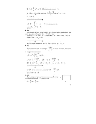 73
2) ( ) 22
x
x
xf −= , x < 0. Область определения x < 0;
1. ( ) x
x
xf 2
2
' 2
−−= , f’(x) = 0,
( ) 0
x
x12
2
3
=
+−
, x3
= -1, x = -1,
-1 ∈ (-∞; 0)
+ –
-1 х
( ) 31
1
2
1 −=−−=−f , x = -1 – точка максимума,
( )
( ) ( ) 31max
0;
−=−=
∞−
fxf .
№ 940
Пусть одно число х, тогда второе (50 – х). Надо найти наименьшее зна-
чение суммы их кубов, т.е.: f(x) = x3
+ (50 – x)3
,
f’(x) = 3x2
– 3(50 – x)2
= 3x2
– 7500 + 300x – 3x2
= 300x – 7500, f’(x) = 0,
300x – 7500 = 0 ⇒ x = 25,
– +
25 х
x = 25 – точка минимума, х = 25; (50 – х) = 25, 50 = 25 + 25.
№ 941
Пусть одно число х, тогда второе ⎟
⎠
⎞
⎜
⎝
⎛
x
625
, но числа эти такие, что сумма
их квадратов наименьшая
( )
2
2 625
⎟
⎠
⎞
⎜
⎝
⎛
+=
x
xxf , x < 0,
( ) 3
2
6252
2'
x
xxf
⋅
−= , ( ) ,0
6252
2;0' 3
2
=
⋅
−=
x
xxf
2х4
– 2 ⋅ 6252
=0, x = ±25, x = 25 ∈ (0; + ∞), x = -25 ∉ (0; +∞),
– +
25 х
x = 25 – точка минимума, значит х = 25, 25
625
=
x
.
Ответ: 625 = 25 ⋅ 25
№ 942
Пусть стороны прямоугольника равны a и b, тогда
p = 2(a + b). Положим, а = х, тогда x > 0
x
p
a
p
b −=−=
22
.
а
b
 