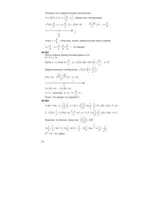 74
Площадь этого прямоугольника находим как:
( ) ⎟
⎠
⎞
⎜
⎝
⎛
−⋅=⋅== x
p
xbaxfS
2
– найдем max этой функции.
( ) x
p
xx
p
xf 2
22
' −=−−= , f’(x) = 0;
4
0
2
4 p
x
xp
==
−
,
+ –
4
p
х
точка
4
p
x = – точка max, значит, прямоугольник имеет стороны
4424
ppp
b
p
a =−== — это квадрат.
№ 943
Пусть стороны прямоугольника равны a и b.
S = 9 = a ⋅ b.
Пусть а = х, тогда
x
b
9
= , ( ) ( ) ⎟
⎠
⎞
⎜
⎝
⎛
+=+==
x
xbaxfp
9
22 x > 0.
Найдем минимум этой функции ( ) ⎟⎟
⎠
⎞
⎜⎜
⎝
⎛
−=
2
9
12'
x
xf ,
f′(x) = 0;
( ) 0
9
2
2
2
=
−
x
x
, x = ±3,
– +
3
3 ∈ (0; +∞) -3 ∉ (0; +∞)
х = 3 – точка min; a = 3, 3
3
9
==b .
Ответ: Это квадрат со стороной 3.
№ 944
1) f(x) = lnx – x, ⎥
⎦
⎤
⎢
⎣
⎡
3;
2
1
, х > 0; 1. 0
2
1
2
1
ln
2
1
<−=⎟
⎠
⎞
⎜
⎝
⎛
f , f(3) = ln3 – 3 < 0;
2. ( ) 1
1
' −=
x
xf , f′(x) = 0; 0
1
=
−
x
x
, x = 1; 3. ⎥
⎦
⎤
⎢
⎣
⎡
∈ 3;
2
1
1 , f(1) = ln1 –1=-1.
Выясним, что больше. Допустим, ( )3
2
1
ff >⎟
⎠
⎞
⎜
⎝
⎛
33ln
2
1
2
1
ln −>− ,
2
5
3ln
2
1
ln −>− ,
2
5
2
5
1
6
1
ln
6
1
ln
e
e >⇒>
−
е5/2
> 6 – что верно
 