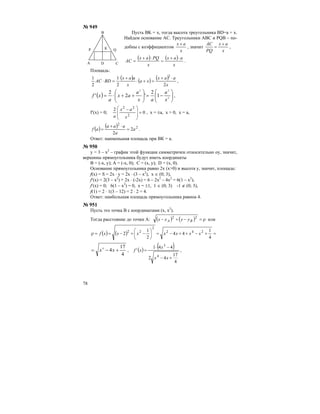 78
№ 949
Пусть BK = х, тогда высота треугольника BD=a + x.
Найдем основание АС. Треугольники АВС и PQB – по-
добны с коэффициентом
x
ax +
, значит
x
ax
PQ
AC +
= ,
( ) ( )
x
aax
x
PQax
AC
⋅+
=
⋅+
= .
Площадь:
( ) ( ) ( )
x
aax
xa
x
aax
BDAC
22
1
2
1 2
⋅+
=+⋅
+
=⋅ ,
( ) ⎟⎟
⎠
⎞
⎜⎜
⎝
⎛
−=⎟⎟
⎠
⎞
⎜⎜
⎝
⎛
++⋅= 2
22
1
2
'2
2
'
x
a
ax
a
ax
a
xf ,
f′(x) = 0; 0
2
2
22
=
⎟
⎟
⎠
⎞
⎜
⎜
⎝
⎛ −
x
ax
a
, x = ±a, x > 0, x = a,
( ) ( ) 2
2
2
2
a
a
aaa
af =
⋅+
= .
Ответ: наименьшая площадь при ВК = a.
№ 950
у = 3 – х2
– график этой функции симметричен относительно оу, значит,
вершины прямоугольника будут иметь координаты
В = (-х, у); А = (-х, 0); С = (х, у); D = (x, 0).
Основание прямоугольника равно 2х (х>0) и высота у, значит, площадь:
f(x) = S = 2x ⋅ y = 2x ⋅ (3 – x2
), x ∈ (0; 3),
f′(x) = 2(3 – x2
) + 2x ⋅ (-2x) = 6 – 2x2
– 4x2
= 6(1 – x2
),
f′(x) = 0; 6(1 – x2
) = 0, x = ±1, 1 ∈ (0; 3) -1 ∉ (0; 3),
f(1) = 2 ⋅ 1(3 – 12) = 2 ⋅ 2 = 4.
Ответ: наибольшая площадь прямоугольника равноа 4.
№ 951
Пусть это точка В с координатами (х, х2
).
Тогда расстояние до точки А: ( ) ( ) ρ=−+− 22
BA yyxx или
( ) ( ) =+−++−=⎟
⎠
⎞
⎜
⎝
⎛
−+−==ρ
4
1
44
2
1
2 242
2
22
xxxxxxxf
4
17
44
+−= xx , ( ) ( )
4
17
42
441
'
4
3
+−
−⋅
=
xx
x
xf ,
КР Q
CA D
B
 