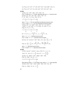 80
3) 21220)'265(')'22()('' 324235
−+=−+=+−+= xxxxxxxxxf ;
4) xxxxxxxxf 1812)'594(')'653()('' 22334
−=+−=++−= .
№ 954
1) f′′(x) = ((x + 1)4
)′′ = (4(x + 1)3
)′ = 12(x + 1)2
,
f′′(x) > 0 при всех х ≠ -1, значит, функция при всех х ≠ -1 выпукла вниз
2) f′′(x) = (x4
– 6x2
+ 4)′′ = (4x3
– 12x)′ = 12x2
– 12,
f′′ > 0, 12(x2
– 1) > 0, (х – 1)(х + 2) > 0,
-1
– +
x
+
1
при x < -1 и x > 1, на этих промежутках функция выпукла вниз.
f′′ (x) < 0 при –1 < x < 1, на этом промежутке выпукла вверх;
3) f′′(x) = ((x2
– 3x + 2)ex
)′′ = ((2x – 3)ex
+ (x2
– 3x + 2)ex
)′ =
= (ex
(x2
– x – 1))′ = ex
(x2
– x – 1) + ex
(2x – 1) = ex
(x2
+ x – 2)
f′′(x) > 0, x2
+ x – 2 > 0,
-2
– +
x
+
1
D = 1 + 8 = 9, 1
2
31
1
=
+−
=x , 2
2
31
2
−=
−−
=x ,
при x < -2 x > 1 – функция выпукла вниз,
f′′(x) < 0 при -2 < x < 1 – функция выпукла вверх;
4) f′′ (x) = (x3
– 6x ln x)′′ = (3x2
– 6ln x – 6)′ = ⎟
⎠
⎞
⎜
⎝
⎛
−
x
x
6
6 , x > 0,
f′′(x) > 0, 0
1
6 >⎟
⎠
⎞
⎜
⎝
⎛
−
x
x ,
( ) 0
1
6
2
>
−
x
x
,
( )( ) 0
116
>
+−
x
xx
,
при x > 1 – функция выпукла вниз,
f′′(x) < 0 при 0 < x < 1 – функция выпукла вверх.
№ 955
1) f′′(x) = (cos x)′′ = (-sin x)′ = -cos x, f′′(x) = 0, -π < x < π,
-cos x = 0, cos x = 0, Znnx ∈π+
π
= ,
2
,
2
;
2
ππ
−=x ;
2) f′′(x) = (x5
– 80x2
)′′ = (5x4
– 160x)′ = 20x3
– 160,
f′′(x) = 0, 20(x3
– 8) = 0, x = 2.
2
– +
x
При переходе через х = 2 f′′(x) меняет знак, значит, х = 2 – точка перегиба;
3) f′′(x) = (12x3
– 24x2
+ 12x)′′ = (36x2
– 48x + 12)′ = 72x – 48
f′′(x) = 0, 24(3x – 2) = 0,
3
2
=x ,
 