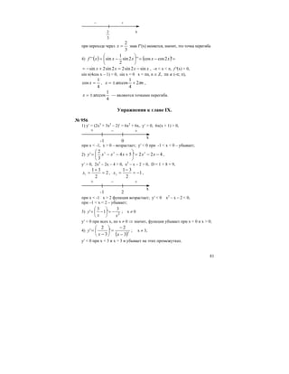 81
3
2
– +
x
при переходе через
3
2
=x знак f′′(x) меняется, значит, это точка перегиба
4) ( ) ( ) =−=⎟
⎠
⎞
⎜
⎝
⎛
−= '2coscos''2sin
2
1
sin'' xxxxxf
xxxx sin2sin22sin2sin −=+−= , -π < x < π, f′′(x) = 0,
sin x(4cos x – 1) = 0, sin x = 0 x = πn, n ∈ Z, πn ∉ (-π; π),
4
1
cos =x , nx π2
4
1
arccos +±= ,
4
1
arccos±=x — являются точками перегиба.
Упражнения к главе IX.
№ 956
1) y′ = (2x3
+ 3x2
– 2)′ = 6x2
+ 6x, y′ > 0, 6x(x + 1) > 0,
+ +–
-1 0
x
при x < -1, x > 0 – возрастает; y' < 0 при -1 < x < 0 – убывает;
2) 422'54
3
2
' 223
−−=⎟
⎠
⎞
⎜
⎝
⎛
+−−= xxxxxy ,
y′ > 0, 2x2
– 2x – 4 > 0, x2
– x – 2 > 0, D = 1 + 8 = 9,
2
2
31
1
=
+
=x , 1
2
31
2
−=
−
=x ,
+ +–
-1 2
x
при x < -1 x > 2 функция возрастает; y′ < 0 x2
– x – 2 < 0,
при –1 < x < 2 – убывает;
3) 2
3
'1
3
'
xx
y −=⎟
⎠
⎞
⎜
⎝
⎛
−= ; х ≠ 0
y′ < 0 при всех х, но х ≠ 0 ⇒ значит, функция убывает при x < 0 и x > 0;
4)
( )2
3
2
'
3
2
'
−
−
=⎟
⎠
⎞
⎜
⎝
⎛
−
=
xx
y ; x ≠ 3,
y′ < 0 при x < 3 и x > 3 и убывает на этих промежутках.
 