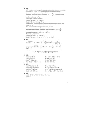 9
№ 800.
а) Очевидно, что это парабола, следовательно, уравнение имеет вид
y=ax2
+bx+c a>0, т.к. ветви параболы направлены вверх.
Вершина параболы имеет абсциссу
a2
b
xb −= , в нашем случае
x b=0 ⇒ b=0 ⇒ y=ax2
+c.
Подставим известные точки:
1=а⋅(0)2
+с ⇒ c=1 ⇒ y=ax2
+1;
2=a⋅(1)2
+1 ⇒ a=1 ⇒ y=x2
+1;
б) Очевидно, что это парабола, имеющая уравнение в общем виде
y=ax2
+by+c.
Т. к. ветви параболы направлены вниз, то a<0.
В общем виде вершина параболы имеет абсциссу
a2
b
xb −= ,
в нашем случае x b=0 ⇒ b=0 ⇒ y=aх2
+c.
Зная точки, подставим
1=а⋅(0)2
+с ⇒ c=1 ⇒ y=aх2
+1;
0=a⋅(1)2
+1 ⇒ a= –1 ⇒ y= –x 2
+1 ⇒ y=1–x2
.
№ 801.
y= 7x3 − ; ( ) ( )
732
3
373
2
1
73 2
1
2
1
−
=⋅−=
′
⎟
⎠
⎞⎜
⎝
⎛ −=′ −
x
xxy ;
.
6
5
;
6
17
2
3
;73
732
3
2=x=x;73 −=−=
−
xx
x
§ 46 Правила дифференцирования
№ 802.
1) (x2
+x)′=2x+1; 5) (–4x3
)′= –4⋅3⋅x2
= –12x2
;
2) (x2
–x)′=2x–1; 6) (0,5x3
)′=1,5x2
;
3) (3x2
)′=3⋅2⋅x=6x; 7) (13x2
+26)′=26x;
4) (–17x2
)′= –17⋅2⋅x= –34x; 8) (8x2
–16)′=16x.
№ 803.
1) (3x2
–5x+5)′= 6x–5; 5) (x3
+5x)′=3x2
+5;
2) (5x2
+6x–7)′= 10x+6; 6) (–2x3
+18x)′= –6x2
+18;
3) (x4
+2x2
)′=4x3
+4x; 7) (2x3
–3x2
+6x+1)′=6x2
–6x+6;
4) (x5
–3x2
)′=5x4
–6x; 8) (–3x3
+2x2
–x–5)′= –9x2
+4x–1.
№ 804.
y=3(x–2)2
+1=3x2
–12x+12+1=3x2
–12x+13;
y′=6x–12.
 
