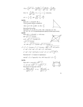 91
xll
lxl
xll
lxxll
xll
xl
xllxS
22
3
22
2
22
)2(1
2
2
1
)(
2
2
2
2
2
2
−
−
=
−
−−
=
⎟
⎟
⎠
⎞
⎜
⎜
⎝
⎛
−
−⋅
+−=′ ,
S′(х) = 0, 0
22
3
2
2
=
−
−
xll
lxl
, х =
3
l
, х =
3
l
– точка max.,
АС = l –
3
l
=
3
2l
, АВ =
3
3
99
4 22
lll
=− .
№ 974
Пусть АС = х, тогда СВ = 40 – х.
Тогда площадь найдем по формуле:
( ) ( )
2
2040
2
1
2
1 2
x
xxxCBACxS −=−=⋅=
Исследуем S(х) на max.
S′(х)=20–x; S′ = 0, 20–x=0, x=20, x=20 – точка max. АС = 20,
СВ = 40 – 20 = 20. Это равнобедренный прямоугольный треугольник.
№ 975
Пусть АВ = х = СD и ВС = у = АD, тогда
BD = α−+ cos222
xyyx ,
и АС = ( )απ−+ -cos222
xyyx =
= α++ cos222
xyyx
axyyxxyyxBDAC =α+++α−+=+ cos2cos2 2222
−α+++α−+= cos2cos2 22222
xyyxxyyxa ( ) α−+ 22222
cos42 yxyx
a4
– 4(x2
+ y2
)a2
+ 4(x2
+ y2
)2
= 4(x2
+ y2
)2
– 16x2
y2
cos2
α,
a4
– 4(x2
+ y2
)a2
+ 16x2
y2
cos2
α = 0, 4(x2
+ y2
) = a2
+ 16
2
222
cos
a
yx α
.
Величина 2(x2
+ y2
) зависит от параметра α.
min 4(x2
+ y2
) = a2
при cos2
α = 0 α = 90°. Тогда 2(x2
+ y2
) =
2
2
a
.
№ 976
Пусть АВ = х, тогда АD = 2 22
xR − ,
42222
22 xxRxxRxABADS −=−=⋅= .
Исследуем S на max при x∈[0; R].
( )
422
32
2
422
xxR
xxR
S
−
−
=′ ; S′ = 0, 0
42
422
32
=
−
−
xxR
xxR
,
 