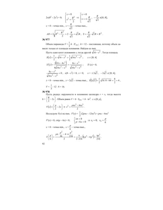 92
2x(R2
– 2x2
) = 0;
⎢
⎢
⎣
⎡
±=
=
⇒
⎢
⎢
⎢
⎣
⎡
=
=
2
0
2
0
2
2
R
x
x
R
x
x
,
2
R
− ∉[0; R],
x = 0 – точка min., x =
2
R
– точка max.,
R
RR
RAD 2
2
2
2
2
2
2
=⋅=−= , 2
2
2
RR
R
S =⋅= .
№ 977
Объем пирамиды V =
3
1
h ⋅ S′осн.; h = 12 – постоянная, поэтому объем за-
висит только от площади основания. Найдем ее max.
Пусть один катет основания х, тогда другой 2
16 x− . Тогда площадь
( ) 422
16
2
1
16
2
1
xxxxxS −=−⋅= ; х ∈ [0; 4]
( ) ( )
42
3
42
3
16
8
164
4321
xx
xx
xx
xx
xS
−
−
=
−
−
=′ ; S′ (х) = 0,
0
16
8
42
3
=
−
−
xx
xx
, x(8 – x2
) = 0, x = 0, x = 22± , 22− ∉ [0; 4],
x = 0 – точка min., x = 22 – точка max., ( ) 4
2
8
64816
2
1
22 ==−⋅=S ,
V =
3
1
⋅ 12 ⋅ 4 = 16.
№ 978
Пусть радиус окружности в основании цилиндра r = х, тогда высота
h = ⎟
⎠
⎞
⎜
⎝
⎛
− x
R
2
2
. Объем равен V = h ⋅ Sосн. = h ⋅ πr2
. х ∈[0; p],
( )
2
4
2
2
32
2 xxp
xx
p
xV
π−π
=⋅π⋅⎟
⎠
⎞
⎜
⎝
⎛
−= .
Исследуем V(х) на max. V′(х) =
2
1
(2рπх – 12πх2
) = рπх – 6πх2
V′(х) = 0, хπ(р – 6х) = 0,
6
;0
06
0
21
p
xx
xp
x
==⇒⎢⎣
⎡
=−
=π
x = 0 – точка min., x =
6
p
– точка max.,
( ) 216
46
21622
216
4
36
6
3
33
32
p
pp
pp
p
p
V
π
=−
⋅
π
=
π⋅−⋅π
=⎟
⎠
⎞
⎜
⎝
⎛
.
 