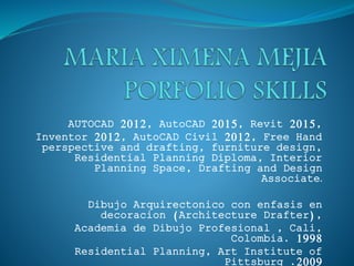 AUTOCAD 2012, AutoCAD 2015, Revit 2015,
Inventor 2012, AutoCAD Civil 2012, Free Hand
perspective and drafting, furniture design,
Residential Planning Diploma, Interior
Planning Space, Drafting and Design
Associate.
Dibujo Arquirectonico con enfasis en
decoracion (Architecture Drafter),
Academia de Dibujo Profesional , Cali,
Colombia. 1998
Residential Planning, Art Institute of
Pittsburg .2009
 