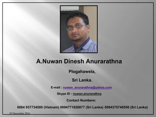 A.Nuwan Dinesh Anurarathna
Plogahawela,
Sri Lanka.
E-mail : nuwan_anurarathna@yahoo.com
Skype ID : nuwan.anurarathna
Contact Numbers:
0084 937734500 (Vietnam) 0094771826877 (Sri Lanka) 0094375740556 (Sri Lanka)
25 December 2016
 