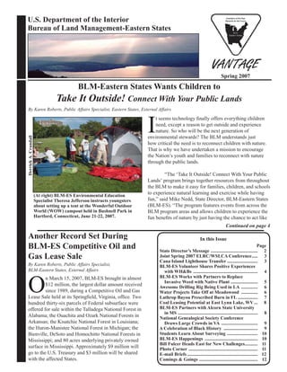 U.S. Department of the Interior
Bureau of Land Management-Eastern States
Spring 2007
In this Issue
Page
State Director’s Message ........................................ 2
Joint Spring 2007 ELRC/WSLCA Conference..... 3
Cana Island Lighthouse Transfer .......................... 3
BLM-ES Volunteer Shares Positive Experiences
with WH&Bs ....................................................... 4
BLM-ES Works with Partners to Replace
Invasive Weed with Native Plant ....................... 5
Awesome Drilling Rig Being Used in LA .............. 6
Water Projects Take Off at Meadowood .............. 6
Lathrop Bayou Prescribed Burn in FL ................. 7
Coal Leasing Potential at East Lynn Lake, WV ... 8
BLM-ES Partners with Alcorn State University
in MS .................................................................... 8
National Genealogical Society Conference
Draws Large Crowds in VA ............................... 9
A Celebration of Black History ............................. 9
Students Learn About Surveying .......................... 10
BLM-ES Happenings ............................................. 10
Bill Fulcer Heads East for New Challenges........... 11
Photo Corner ........................................................... 11
E-mail Briefs ............................................................ 12
Comings & Goings .................................................. 12
Another Record Set During
BLM-ES Competitive Oil and
Gas Lease Sale
By Karen Roberts, Public Affairs Specialist,
BLM-Eastern States, External Affairs
O
n March 15, 2007, BLM-ES brought in almost
$12 million, the largest dollar amount received
since 1989, during a Competitive Oil and Gas
Lease Sale held at its Springﬁeld, Virginia, ofﬁce. Two
hundred thirty-six parcels of Federal subsurface were
offered for sale within the Talladega National Forest in
Alabama; the Ouachita and Ozark National Forests in
Arkansas; the Kisatchie National Forest in Louisiana;
the Huron-Manistee National Forest in Michigan; the
Bienville, DeSoto and Homochitto National Forests in
Mississippi; and 80 acres underlying privately owned
surface in Mississippi. Approximately $9 million will
go to the U.S. Treasury and $3 million will be shared
with the affected States.
BLM-Eastern States Wants Children to
Take It Outside! Connect With Your Public Lands
By Karen Roberts, Public Affairs Specialist, Eastern States, External Affairs
I
t seems technology ﬁnally offers everything children
need, except a reason to get outside and experience
nature. So who will be the next generation of
environmental stewards? The BLM understands just
how critical the need is to reconnect children with nature.
That is why we have undertaken a mission to encourage
the Nation’s youth and families to reconnect with nature
through the public lands.
“The ‘Take It Outside! Connect With Your Public
Lands’ program brings together resources from throughout
the BLM to make it easy for families, children, and schools
to experience natural learning and exercise while having
fun,” said Mike Nedd, State Director, BLM-Eastern States
(BLM-ES). “The program features events from across the
BLM program areas and allows children to experience the
fun beneﬁts of nature by just having the chance to act like
Continued on page 4
DerrickA.Crandall
(At right) BLM-ES Environmental Education
Specialist Theresa Jefferson instructs youngsters
about setting up a tent at the Wonderful Outdoor
World (WOW) campout held in Bushnell Park in
Hartford, Connecticut, June 21-22, 2007.
 