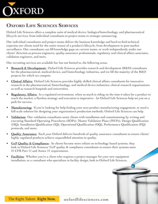 Oxford Life Sciences Services
Oxford Life Sciences offers a complete suite of medical device, biologics/biotechnology, and pharmaceutical
lifecycle services, from individual consultants to project teams to strategic outsourcing.
Our individual consultants and project teams deliver the business knowledge and hard-to-find technical
expertise our clients need for the entire tenure of a product’s lifecycle, from development to post-market
surveillance. Our consultants can fill knowledge gaps on current teams, or work independently under our
clients’ direction as process engineers, quality assurance professionals, regulatory and clinical affairs associates,
validation engineers, and more.
Our recruiting services are available for, but not limited to, the following areas:
•	 Research & Development:  Oxford Life Sciences provides research and development (R&D) consultants
for the pharmaceutical, medical device, and biotechnology industries, and we fill the majority of the R&D
projects for which we compete.
•	 Clinical Affairs:  Oxford Life Sciences provides highly skilled clinical affairs consultants for innovative
research in the pharmaceutical, biotechnology, and medical device industries; clinical research organizations;
as well as research hospitals and universities.
•	 Regulatory Affairs:  In a regulated environment, when so much is riding on the time it takes for a product to
reach the market, a flawless strategy and execution is imperative - let Oxford Life Sciences help set you on a
path for success.
•	 Manufacturing:  If you’re looking for help finding your next product manufacturing engagement, or need a
full-scale solution for designing your organization’s production methods, Oxford Life Sciences can help.
•	 Validation:  Our validation consultants assist clients with installation and commissioning by writing and
executing Standard Operating Procedures (SOPs), Master Validation Plans (MVPs), Design Qualification
(DQ), Installation Qualification (IQ), Operational Qualification (OQ), Performance Qualification (PQ)
protocols, and more.
•	 Quality Assurance:  Each year Oxford delivers hundreds of quality assurance consultants to ensure clients’
highly regulated products achieve unparalleled attention to quality.
•	 GxP Quality & Compliance:  As clients become more reliant on technology based systems, they
look to Oxford Life Sciences’ GxP quality & compliance consultants to ensure their systems meet
21 CFR Part 11 and Annex 11 requirements.
•	 Facilities:  Whether you’re a client who requires a project manager for your new equipment
installation, or a consultant who specializes in facility design, look to Oxford Life Sciences.
oxfordlifesciences.com
XFORDO
The Right Talent. Right Now.
 